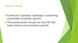 Area of focus
 Cameroon’s greatest challenge is achieving
sustainable economic growth
 This presentation focuses on how FDI will
help achieve such economic growth
 