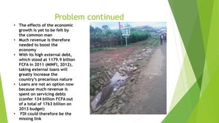 Problem continued
• The effects of the economic
growth is yet to be felt by
the common man
• Much revenue is therefore
needed to boost the
economy
• With its high external debt,
which stood at 1179.9 billion
FCFA in 2011 (MINFI, 2012),
taking external loans will
greatly increase the
country’s precarious nature
• Loans are not an option now
because much revenue is
spent on servicing debts
(confer 134 billion FCFA out
of a total of 1763 billion on
2013 budget)
• FDI could therefore be the
missing link
 