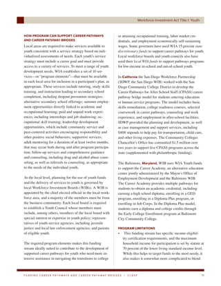 Workforce Investment Act Title I: Youth



HOW PROGRAM CAN SUPPORT CAREER PATHWAYS                                     or attaining occupational training, labor market cre-
AND CAREER PATHWAY BRIDGES                                                  dentials, and employment economically self-sustaining
Local areas are required to make services available to                      wages. Some governors have used WIA 15 percent state
youth consistent with a service strategy based on indi-                     discretionary funds to support career pathways for youth.
vidualized assessments of needs. Each youth’s service                       Local workforce boards and youth councils also have
strategy must include a career goal and must provide                        used their local WIA funds to support pathways programs
access to a variety of services. To meet a range of youth                   for low-income in-school and out-of-school youth.
development needs, WIA establishes a set of 10 ser-
vices—or “program elements”—that must be available                          In California the San Diego Workforce Partnership
in each local area for inclusion in a participant’s plan, as                (SDWP, the San Diego WIB) worked with the San
appropriate. These services include tutoring, study skills                  Diego Community College District to develop the
training, and instruction leading to secondary school                       Career Pathways for After School Staff (CPASS) career
completion, including dropout prevention strategies;                        pathway bridge model for students entering education
alternative secondary school offerings; summer employ-                      or human service programs. The model includes basic
ment opportunities directly linked to academic and                          skills remediation, college readiness courses, selected
occupational learning; paid and unpaid work experi-                         coursework in career pathways, counseling and work
ences, including internships and job shadowing; oc-                         experience, and employment in after-school facilities.
cupational skill training; leadership development                           SDWP provided the planning and development, as well
opportunities, which include community service and                          as case management and support services, including
peer-centered activities encouraging responsibility and                     $800 stipends to help pay for transportation, child care,
other positive social behaviors; supportive services;                       and other living expenses. The Community Colleges
adult mentoring for a duration of at least twelve months,                   Chancellor’s Office has committed $1.5 million over
that may occur both during and after program participa-                     two years to support five CPASS programs across the
tion; follow-up services and comprehensive guidance                         state (supplemented with philanthropic funding).
and counseling, including drug and alcohol abuse coun-
seling, as well as referrals to counseling, as appropriate                  The Baltimore, Maryland, WIB uses WIA Youth funds
to the needs of the individual youth.                                       to support the Career Academy, an alternative education
                                                                            center jointly administered by the Mayor’s Office of
At the local level, planning for the use of youth funds                     Employment Development and the Baltimore WIB.
and the delivery of services to youth is governed by                        The Career Academy provides multiple pathways for
local Workforce Investment Boards (WIBs). A WIB is                          students to obtain an academic credential, including
appointed by the chief elected official in the local work-                  earning a high school diploma, enrolling in a GED
force area, and a majority of the members must be from                      program, enrolling in a Diploma Plus program, or
the business community. Each local board is required                        enrolling in Job Corps. In the Diploma Plus model,
to establish a Youth Council whose members must                             students earn a diploma and college credits through
include, among others, members of the local board with                      the Early College Enrollment program at Baltimore
special interest or expertise in youth policy; represen-                    City Community College.
tatives of youth service agencies, including juvenile
justice and local law enforcement agencies; and parents                     PROGRAM LIMITATIONS
of eligible youth.                                                          •      This funding stream has specific income eligibil-
                                                                                  ity certification requirements, and the maximum
The required program elements makes this funding                                  household income for participation is set by statute at
stream ideally suited to contribute to the development of                         70 percent of the lower living standard income level.
supported career pathways for youth who need more in-                             While this helps to target funds to the most needy, it
tensive assistance in navigating the transitions to college                       also makes it somewhat more complicated to blend



F U N D I N G C A R E E R PAT H WAY S A N D C A R E E R PAT H WAY B R I D G E S   |   CLASP                                             19
 