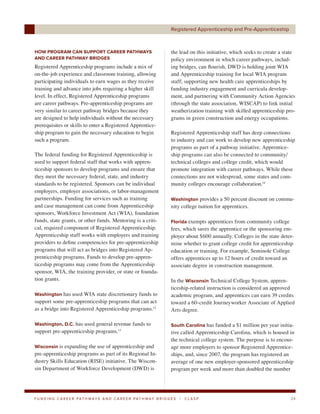 Registered Apprenticeship and Pre-Apprenticeship



HOW PROGRAM CAN SUPPORT CAREER PATHWAYS                                     the lead on this initiative, which seeks to create a state
AND CAREER PATHWAY BRIDGES                                                  policy environment in which career pathways, includ-
Registered Apprenticeship programs include a mix of                         ing bridges, can flourish. DWD is holding joint WIA
on-the-job experience and classroom training, allowing                      and Apprenticeship training for local WIA program
participating individuals to earn wages as they receive                     staff; supporting new health care apprenticeships by
training and advance into jobs requiring a higher skill                     funding industry engagement and curricula develop-
level. In effect, Registered Apprenticeship programs                        ment, and partnering with Community Action Agencies
are career pathways. Pre-apprenticeship programs are                        (through the state association, WISCAP) to link initial
very similar to career pathway bridges because they                         weatherization training with skilled apprenticeship pro-
are designed to help individuals without the necessary                      grams in green construction and energy occupations.
prerequisites or skills to enter a Registered Apprentice-
ship program to gain the necessary education to begin                       Registered Apprenticeship staff has deep connections
such a program.                                                             to industry and can work to develop new apprenticeship
                                                                            programs as part of a pathway initiative. Apprentice-
The federal funding for Registered Apprenticeship is                        ship programs can also be connected to community/
used to support federal staff that works with appren-                       technical colleges and college credit, which would
ticeship sponsors to develop programs and ensure that                       promote integration with career pathways. While these
they meet the necessary federal, state, and industry                        connections are not widespread, some states and com-
standards to be registered. Sponsors can be individual                      munity colleges encourage collaboration.14
employers, employer associations, or labor-management
partnerships. Funding for services such as training                         Washington provides a 50 percent discount on commu-
and case management can come from Apprenticeship                            nity college tuition for apprentices.
sponsors, Workforce Investment Act (WIA), foundation
funds, state grants, or other funds. Mentoring is a criti-                  Florida exempts apprentices from community college
cal, required component of Registered Apprenticeship.                       fees, which saves the apprentice or the sponsoring em-
Apprenticeship staff works with employers and training                      ployer about $600 annually. Colleges in the state deter-
providers to define competencies for pre-apprenticeship                     mine whether to grant college credit for apprenticeship
programs that will act as bridges into Registered Ap-                       education or training. For example, Seminole College
prenticeship programs. Funds to develop pre-appren-                         offers apprentices up to 12 hours of credit toward an
ticeship programs may come from the Apprenticeship                          associate degree in construction management.
sponsor, WIA, the training provider, or state or founda-
tion grants.                                                                In the Wisconsin Technical College System, appren-
                                                                            ticeship-related instruction is considered an approved
Washington has used WIA state discretionary funds to                        academic program, and apprentices can earn 39 credits
support some pre-apprenticeship programs that can act                       toward a 60-credit Journeyworker Associate of Applied
as a bridge into Registered Apprenticeship programs.12                      Arts degree.

Washington, D.C. has used general revenue funds to                          South Carolina has funded a $1 million per year initia-
support pre-apprenticeship programs.13                                      tive called Apprenticeship Carolina, which is housed in
                                                                            the technical college system. The purpose is to encour-
Wisconsin is expanding the use of apprenticeship and                        age more employers to sponsor Registered Apprentice-
pre-apprenticeship programs as part of its Regional In-                     ships, and, since 2007, the program has registered an
dustry Skills Education (RISE) initiative. The Wiscon-                      average of one new employer-sponsored apprenticeship
sin Department of Workforce Development (DWD) is                            program per week and more than doubled the number




F U N D I N G C A R E E R PAT H WAY S A N D C A R E E R PAT H WAY B R I D G E S   |   CLASP                                        24
 