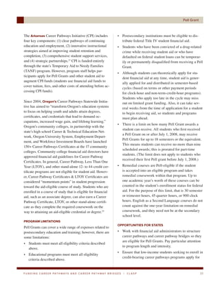 Pell Grant



The Arkansas Career Pathways Initiative (CPI) includes                      • Postsecondary institutions must be eligible to dis-
four key components: (1) clear pathways of continuing                         tribute federal Title IV student financial aid.
education and employment, (2) innovative instructional                      • Students who have been convicted of a drug-related
strategies aimed at improving student retention and                           crime while receiving student aid or who have
completion, (3) comprehensive student support services,                       defaulted on federal student loans can be temporar-
and (4) strategic partnerships.23 CPI is funded entirely                      ily or permanently disqualified from receiving a Pell
through the state’s Temporary Aid to Needy Families                           Grant.
(TANF) program. However, program staff helps par-
                                                                            • Although students can theoretically apply for stu-
ticipants apply for Pell Grants and other student aid to
                                                                              dent financial aid at any time, student aid is gener-
augment CPI funds (students use financial aid funds to
                                                                              ally applied for and distributed in semester-based
cover tuition, fees, and other costs of attending before ac-
                                                                              cycles (based on terms or other payment periods
cessing CPI funds).
                                                                              for clock-hour and non-term-credit-hour programs).
                                                                              Students who apply too late in the cycle may miss
Since 2004, Oregon’s Career Pathways Statewide Initia-                        out on limited grant funding. Also, it can take sev-
tive has aimed to “transform Oregon’s education systems                       eral weeks from the time of application for a student
to focus on helping youth and adults attain degrees,                          to begin receiving aid, so students and programs
certificates, and credentials that lead to demand oc-                         must plan ahead.
cupations, increased wage gain, and lifelong learning.”
                                                                            • There is a limit on how many Pell Grant awards a
Oregon’s community colleges, in partnership with the
                                                                              student can receive. All students who first received
state’s high school Career & Technical Education Net-
                                                                              a Pell Grant on or after July 1, 2008, may receive
work, Oregon University System, Employment Depart-
                                                                              Pell Grants for up to 18 semesters or the equivalent.
ment, and Workforce Investment Boards have launched
                                                                              This means students can receive no more than nine
150+ Career Pathways Certificates at the 17 community
                                                                              scheduled awards; this is prorated for part-time
colleges. Community college financial aid directors have
                                                                              students. (The limit does not apply to students who
approved financial aid guidelines for Career Pathway
                                                                              received their first Pell grant before July 1, 2008.)
Certificates. In general, Career Pathway, Less Than One
Year (LTOY), and other stand-alone 12- to 44-credit cer-                    • Remedial courses are Pell-eligible if the student
tificate programs are not eligible for student aid. Howev-                    is accepted into an eligible program and takes
er, Career Pathway Certificates & LTOY Certificates are                       remedial coursework within that program. Up to
considered “momentum points” in student progression                           one academic year’s worth of these courses can be
toward the aid-eligible course of study. Students who are                     counted in the student’s enrollment status for federal
enrolled in a course of study that is eligible for financial                  aid. For the purpose of this limit, that is 30 semester
aid, such as an associate degree, can also earn a Career                      or trimester hours, 45 quarter hours, or 900 clock
Pathway Certificate, LTOY, or other stand-alone certifi-                      hours. English as a Second Language courses do not
cate as they complete the required coursework on the                          count against the one-year limitation on remedial
way to attaining an aid-eligible credential or degree.25                      coursework, and they need not be at the secondary
                                                                              school level.
PROGRAM LIMITATIONS
                                                                            OPPORTUNITIES FOR STATES
Pell Grants can cover a wide range of expenses related to
postsecondary education and training; however, there are                    • Work with financial aid administrators to structure
some limitations:                                                             career pathways and career pathway bridges so they
                                                                              are eligible for Pell Grants. Pay particular attention
• Students must meet all eligibility criteria described
                                                                              to program length and intensity.
  above.
                                                                            • Ensure that low-income students seeking to enroll in
• Educational programs must meet all eligibility
                                                                              credit-bearing career pathways programs apply for
  criteria described above.


F U N D I N G C A R E E R PAT H WAY S A N D C A R E E R PAT H WAY B R I D G E S   |   CLASP                                         33
 