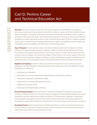 Carl D. Perkins Career
           and Technical Education Act
SNAPSHOT



           Overview: The Carl D. Perkins Career and Technical Education Act of 2006 (Perkins IV) supports
           secondary and postsecondary programs that build the academic, career, and technical skills of young
           people and adults. The majority of funding is distributed through Title I of Perkins IV, which supports
           activities for both youth and adults. Title II of Perkins IV supports Tech Prep, an educational model that
           articulates secondary and postsecondary career and technical education (CTE) in a multiyear program
           in such areas as engineering, technology, applied science, health, and applied economics. States may
           consolidate resources available under both Title I and II funding streams.

           Type of Program: Formula grants to states, with state flexibility to determine the allocation of funds
           between secondary and postsecondary institutions. States must direct at least 85 percent of funds
           to secondary and postsecondary institutions, which may include area career and technical education
           schools, technical colleges, and community colleges. These funds can be used to support critical com-
           ponents of career pathways initiatives, including curriculum development, program development, and
           support services. The remaining 15 percent can fund state administrative and leadership activities.

           Eligibility and Targeting: Institutions that receive Perkins IV funds must ensure access for special
           populations who face difficulty in attaining education and employment. Under the 2006 Act, special
           populations are defined as:

           • Individuals with disabilities,
           • Individuals from economically disadvantaged families, including foster children,
           • Individuals preparing for nontraditional fields,
           • Single parents, including single pregnant women,
           • Displaced homemakers, and
           • Individuals with limited English proficiency.

           Services/Program Support: Perkins IV funds can be used to develop CTE programs and curricula,
           including a multiyear sequence of courses known as a program of study; develop programs for special
           populations; provide mentoring and support services for CTE participants; upgrade or adapt equip-
           ment designed to strengthen academic and technical skill achievement; and provide professional
           development opportunities to teachers, administrators, and career guidance and academic counselors.

           Non-federal Funds: States must maintain non-federal spending on career and technical education at
           the same level as in prior years. States must also match funds spent on state administrative (but not
           state leadership) activities, using non-federal sources.




                                                                                                                        35
 