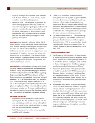 Temporary Assistance for Needy Families



•   Job skills training is only countable when combined                    •       Under TANF, states must meet a federal work
    with 20 hours per week of a “core activity,” such as                           participation rate with regard to recipients of TANF
    subsidized or unsubsidized employment.                                         assistance. In most cases, funding career pathways
•   In order to allow TANF recipients to participate in a                          programs will not trigger this participation rate
    career pathways program, states may want to con-                               requirement. However, transportation and child care
    sider allowing recipients to participate in educational                        provided to non-employed adults is considered to be
    activities even when they are not countable towards                           “assistance.” If the families are not already receiving
    the federal requirements, or developing work-study                             cash benefits, this can trigger time limits, participa-
    programs and other ways for recipients to combine                              tion rates, and data reporting requirements.
    work and education in a way that supports career                       •      The main barrier to the use of TANF funds to sup-
    pathways participation.                                                       port career pathways is that TANF is a fixed block
                                                                                  grant, and the allocations have not been adjusted
Arkansas invests about $12 million in federal TANF                                for inflation since 1996. As most states have already
funds annually to help low-income parents earn creden-                            committed their allotments to other activities, in-
tials in career pathways at the two-year colleges across                          creasing spending in one area often requires cuts in
the state. The Arkansas Career Pathways Initiative                                other areas.
(CPI) model provides a network of campus- based case
managers at 25 campuses who assist low-income par-                          OPPORTUNITIES FOR STATES
ents to persist in their studies. TANF funds also help                     •      TANF funds are a flexible source of funds that can
defray a range of expenses related to parents’ participa-                         be used to support career pathways activities. States
tion, including tuition, child care, transportation, and                          should examine their current spending under TANF
other student support services.                                                   to see whether there are unobligated funds available
                                                                                  or if some existing activities should more appropri-
Kentucky’s $10.8 million Ready to Work (RTW) initia-                              ately be supported with other sources of funds.26
tive helps TANF recipients succeed in community and                        •      State funds spent on career pathways may also be
technical college programs while helping the state meet                           countable towards the TANF MOE requirement, to
its TANF work participation rate. In addition to getting                          the extent that they benefit needy families and are
help from college-based RTW coordinators at 16 col-                               new spending (compared to 1995 levels). “Excess”
leges, students can earn additional income and gain work                          MOE spending beyond the amount required may be
experience in TANF-funded work-study jobs. Through                                used to reduce the effective work participation rate
TANF-funded work-study, students can be placed in                                 requirement.
on- or off-campus jobs at either public or private sector                  •      States should also consider strategies to expand ac-
places of employment. These work-study jobs also allow                            cess to education and training for TANF recipients.
recipients to meet the core 20-hour-a-week federal work                           One key policy is to allow participation in educa-
participation requirements, even after they have reached                          tional activities to count towards state requirements
the 12-month limit on vocational educational training.                            (even when not countable toward federal rate). States
                                                                                  should also be sure to define the countable activi-
PROGRAM LIMITATIONS
                                                                                  ties—vocational education, job skills training, and
•   Participants must be members of “needy families,”
                                                                                  education related to employment—to include career
    meaning both that they must be in families with chil-
                                                                                  pathways components and to develop work-study
    dren and that they must be low-income (although the
                                                                                  programs and other ways for recipients to combine
    state may set the income criteria, and it can be higher
                                                                                  work and education.
    than that established for cash assistance).
•   TANF funds may not be used to support generally
    available public education.


F U N D I N G C A R E E R PAT H WAY S A N D C A R E E R PAT H WAY B R I D G E S    |   CLASP                                             39
 