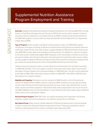 Supplemental Nutrition Assistance
           Program Employment and Training
SNAPSHOT



           Overview: Supplemental Nutritional Assistance Program Employment and Training (SNAP E&T; formerly
           known as Food Stamps Employment and Training or FSET) funds can be used to support a variety of
           education, training, employment, and related services for SNAP recipients. Federal administration of
           the SNAP E&T program is housed within the Food and Nutrition Service (FNS) of the U.S. Department
           of Agriculture (USDA).

           Type of Program: Grants to states and federal reimbursement to states. The SNAP E&T program
           includes two main types of funding: (1) 100 percent federal funds and (2) 50 percent federal reimburse-
           ment funds. Under the first, each state is given a capped allotment of 100 percent federal funds to pro-
           vide SNAP E&T services (other than participant reimbursements). This allotment is very low compared
           to the total number of potentially eligible SNAP recipients, and in many states is entirely consumed by
           job search activities and referrals to education and training that are funded from other sources. States
           can also qualify for additional 100 percent federal funds if they commit to serving all unemployed child-
           less adults who would otherwise be at risk of losing SNAP benefits due to the time limit.

           Under the second component, states can claim 50 percent reimbursement for non-federal spending
           on SNAP E&T activities. This is not capped. In order to draw down these funds, states must include a
           description of these activities and a proposed budget in a SNAP E&T plan. The plan must be approved
           by the FNS at USDA. FNS is planning to release a toolkit on SNAP E&T in late 2010 or 2011 with clari-
           fied guidance on using the program.

           Eligibility and Targeting: Participants must be recipients of SNAP benefits, and not Temporary As-
           sistance for Needy Families (TANF) recipients. In general, SNAP recipients must have gross monthly
           income under 130 percent of the federal poverty level and have assets under defined limits. In some
           states, services are further targeted to “able bodied adults without dependents” who are at risk of los-
           ing SNAP eligibility if they are not participating in a work-related activity. Some states impose additional
           target criteria, such as geographic regions.

           Services/Program Support: SNAP E&T funds can support operating costs of education and training
           programs, support services for participants, and retention services for up to 90 days.

           Non-federal Funds: States receive a limited allotment of 100 percent federal funds, and must provide
           a match to receive the 50 percent federal reimbursement funds. Third party expenditures may be
           claimed as state spending for this purpose, contingent upon approval by FNS.




                                                                                                                          40
 