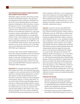 Supplemental Nutrition Assistance Program Employment and Training



HOW PROGRAM CAN SUPPORT CAREER PATHWAYS                                     tuition, mandatory student fees, or case management as
AND CAREER PATHWAY BRIDGES                                                  long as these charges are consistently applied to other
SNAP E&T supports education and training activities                         grants or charged to the general public. FNS does not
for SNAP (Food Stamp) recipients, and is quite flex-                        allow reimbursement for expenses above and beyond
ible regarding the types of programs. SNAP E&T can                          what the general public or other grants pay, e.g., state
pay for the costs of operating education and training                       funding to community colleges for instruction is not an
programs, including basic skills instruction, as long as                    allowable reimbursement expense.
the program or service is not available to the partici-
pant at no cost through another government program                          Colorado is poised to scale up a pilot SNAP E&T
or private source. The federal government will share                        third-party match program that started between the
half the cost of reimbursing recipients for a wide range                    City of Denver and the Community College of Denver
of expenses related to participation in a SNAP E&T                          (CCD) three years ago. CCD counts as match toward
component, including dependent care, transportation,                        the federal reimbursement the non-federal sources of
uniforms, books, safety equipment, interview clothing,                      funding that support SNAP E&T students enrolled in
test fees, supplies, etc. In a new provision added by the                   special programs that have a case management compo-
Food, Conservation and Energy Act of 2008 (P.L. 110-                        nent or additional services not available to the general
234), SNAP E&T funds can also be used to provide job                        student population, such as intensive career explora-
retention services for up to 90 days after an individual                    tion (students must also be enrolled in the state SNAP
who received employment and training services under                         E&T program). Sources include foundation funds and
SNAP E&T gains employment.                                                  college general funds that support the special pro-
                                                                            grams as well any private scholarships that students
In the past, states mostly claimed reimbursement for                        use to pay for their education in the program. The
direct state and local expenditures under the 50 percent                    programs include career pathways, e.g., in early child-
reimbursement funding stream, but in recent years, a                        hood education, or career pathway bridge programs,
number of states have developed processes to claim                          e.g., ESL Transition and the Fast Start remedial bridge
expenses incurred by community colleges and other                           program. CCD received $98,307 in reimbursements in
not-for-profit organizations under contract to the state                    the first year. Half of the federal reimbursement goes
agency operating SNAP E&T (sometimes referred to as                         back to the general college fund to cover administra-
“third-party match” programs).                                              tion of the program as well as $300 book vouchers for
                                                                            the students. The other half goes back to the special
Washington has operated a third-party match SNAP                            program that generated the reimbursement. In this way,
E&T program since 2005. The non-federal funds spent                         programs can use this flexible funding to support typi-
on support services and tuition and fees for SNAP E&T                       cally hard-to-fund activities and expand participation to
students by community-based organizations are allow-                        additional students.
able expenses to claim the federal 50 percent reim-
                                                                            PROGRAM LIMITATIONS
bursement. Community colleges also have participated
in this program; however, as of the writing of this ver-                    • Historically, SNAP E&T programs were designed
sion of the toolkit, FNS has asked Washington State to                        primarily to provide an activity for participants
redesign its reimbursement funding model for commu-                           who were unemployed and mandated to participate
nity colleges to ensure that the only expenses submitted                      in a SNAP E&T program to maintain food stamp
for reimbursement are ones that are consistent with                           benefits; these programs have not necessarily been
what the general public or other federal, state, or local                     robust education and training offerings.
grants are charged. To be clear, expenses claimed for                       • Participants must be assessed for appropriateness
the SNAP E&T 50 percent reimbursement can include                             and enrolled in SNAP E&T programs to receive ser-




F U N D I N G C A R E E R PAT H WAY S A N D C A R E E R PAT H WAY B R I D G E S   |   CLASP                                        41
 