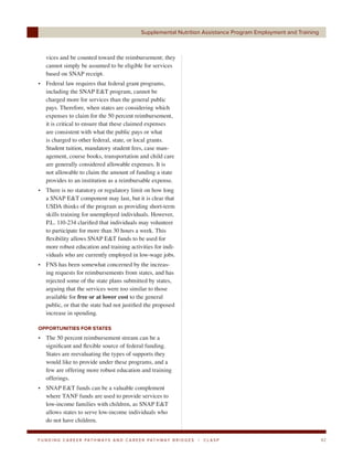 Supplemental Nutrition Assistance Program Employment and Training



    vices and be counted toward the reimbursement; they
    cannot simply be assumed to be eligible for services
    based on SNAP receipt.
• Federal law requires that federal grant programs,
  including the SNAP E&T program, cannot be
  charged more for services than the general public
  pays. Therefore, when states are considering which
  expenses to claim for the 50 percent reimbursement,
  it is critical to ensure that these claimed expenses
  are consistent with what the public pays or what
  is charged to other federal, state, or local grants.
  Student tuition, mandatory student fees, case man-
  agement, course books, transportation and child care
  are generally considered allowable expenses. It is
  not allowable to claim the amount of funding a state
  provides to an institution as a reimbursable expense.
• There is no statutory or regulatory limit on how long
  a SNAP E&T component may last, but it is clear that
  USDA thinks of the program as providing short-term
  skills training for unemployed individuals. However,
  P.L. 110-234 clarified that individuals may volunteer
  to participate for more than 30 hours a week. This
  flexibility allows SNAP E&T funds to be used for
  more robust education and training activities for indi-
  viduals who are currently employed in low-wage jobs.
• FNS has been somewhat concerned by the increas-
  ing requests for reimbursements from states, and has
  rejected some of the state plans submitted by states,
  arguing that the services were too similar to those
  available for free or at lower cost to the general
  public, or that the state had not justified the proposed
  increase in spending.

OPPORTUNITIES FOR STATES
• The 50 percent reimbursement stream can be a
  significant and flexible source of federal funding.
  States are reevaluating the types of supports they
  would like to provide under these programs, and a
  few are offering more robust education and training
  offerings.
• SNAP E&T funds can be a valuable complement
  where TANF funds are used to provide services to
  low-income families with children, as SNAP E&T
  allows states to serve low-income individuals who
  do not have children.


F U N D I N G C A R E E R PAT H WAY S A N D C A R E E R PAT H WAY B R I D G E S   |   CLASP                             42
 