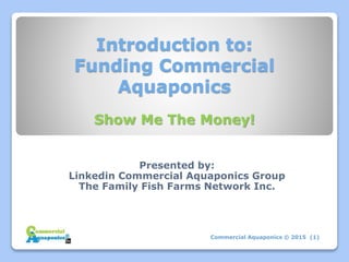 Introduction to:
Funding Commercial
Aquaponics
Presented by:
Linkedin Commercial Aquaponics Group
The Family Fish Farms Network Inc.
Commercial Aquaponics © 2015 (1)
Show Me The Money!
 