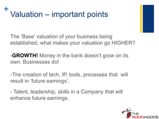 +
Valuation – important points
The ‘Base’ valuation of your business being
established, what makes your valuation go HIGHER?
-GROWTH! Money in the bank doesn’t grow on its
own. Businesses do!
-The creation of tech, IP, tools, processes that will
result in ‘future earnings’.
- Talent, leadership, skills in a Company that will
enhance future earnings.
 