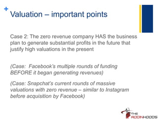 +
Valuation – important points
Case 2: The zero revenue company HAS the business
plan to generate substantial profits in the future that
justify high valuations in the present
(Case: Facebook’s multiple rounds of funding
BEFORE it began generating revenues)
(Case: Snapchat’s current rounds of massive
valuations with zero revenue – similar to Instagram
before acquisition by Facebook)
 