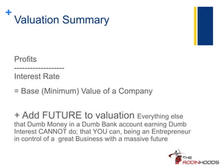 +
Valuation Summary
Profits
-------------------
Interest Rate
= Base (Minimum) Value of a Company
+ Add FUTURE to valuation Everything else
that Dumb Money in a Dumb Bank account earning Dumb
Interest CANNOT do; that YOU can, being an Entrepreneur
in control of a great Business with a massive future
 