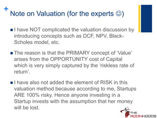 +
Note on Valuation (for the experts )
 I have NOT complicated the valuation discussion by
introducing concepts such as DCF, NPV, Black-
Scholes model, etc.
 The reason is that the PRIMARY concept of ‘Value’
arises from the OPPORTUNITY cost of Capital
which is very simply captured by the ‘riskless rate of
return’.
 I have also not added the element of RISK in this
valuation method because according to me, Startups
ARE 100% risky. Hence anyone investing in a
Startup invests with the assumption that her money
will be lost.
 
