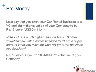 +
Pre-Money
Let’s say that you pitch your Car Rental Business to a
VC and claim the valuation of your Company to be
Rs.18 crore (US$ 3 million)
Note - This is much higher than the Rs. 7.50 crore
valuation calculated earlier because YOU are a super
hero (at least you think so) who will grow the business
spectacularly!
Rs. 18 crore IS your “PRE-MONEY” valuation of your
Company.
 