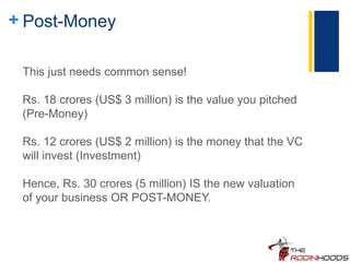 + Post-Money
This just needs common sense!
Rs. 18 crores (US$ 3 million) is the value you pitched
(Pre-Money)
Rs. 12 crores (US$ 2 million) is the money that the VC
will invest (Investment)
Hence, Rs. 30 crores (5 million) IS the new valuation
of your business OR POST-MONEY.
 