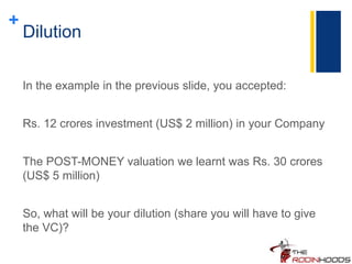 +
Dilution
In the example in the previous slide, you accepted:
Rs. 12 crores investment (US$ 2 million) in your Company
The POST-MONEY valuation we learnt was Rs. 30 crores
(US$ 5 million)
So, what will be your dilution (share you will have to give
the VC)?
 