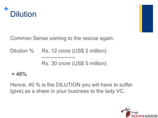 +
Dilution
Common Sense coming to the rescue again:
Dilution % Rs. 12 crore (US$ 2 million)
-------------------
Rs. 30 crore (US$ 5 million)
= 40%
Hence, 40 % is the DILUTION you will have to suffer
(give) as a share in your business to the lady VC.
 