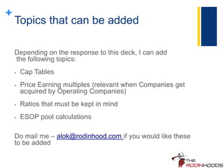 +
Topics that can be added
Depending on the response to this deck, I can add
the following topics:
- Cap Tables
- Price Earning multiples (relevant when Companies get
acquired by Operating Companies)
- Ratios that must be kept in mind
- ESOP pool calculations
Do mail me – alok@rodinhood.com if you would like these
to be added
 