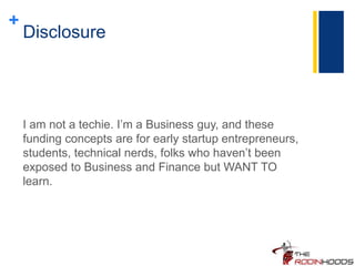+
Disclosure
I am not a techie. I’m a Business guy, and these
funding concepts are for early startup entrepreneurs,
students, technical nerds, folks who haven’t been
exposed to Business and Finance but WANT TO
learn.
 