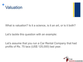 +
Valuation
What is valuation? Is it a science, is it an art, or is it both?
Let’s tackle this question with an example:
Let’s assume that you run a Car Rental Company that had
profits of Rs. 75 lacs (US$ 125,000) last year.
 