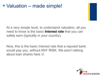 + Valuation – made simple!
At a very simple level, to understand valuation, all you
need to know is the basic Interest rate that you can
safely earn (typically in your country).
Now, this is the basic Interest rate that a reputed bank
would pay you, without ANY RISK. We aren’t talking
about loan sharks here 
 
