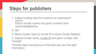 Steps for publishers
1. Collect funding data from authors on submission*
and/or
Extract funder names and grant numbers from
acknowledgements
2. QA!
3. Match funder name to funder ID in Open Funder Registry
4. Deposit funder name, funder ID and grant number with
Crossref
*Provide clear instructions so that they give you the right
information
 