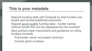 This is your metadata
Deposit funding data with Crossref so that funders can
locate and record published outcomes

Deposit good quality funding data - funder names
without funder IDs can be displayed but not counted

Give authors clear instructions and guidance on citing
funders correctly

Full funder name not project acronym

Include grant numbers

 