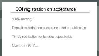 DOI registration on acceptance
“Early minting”
Deposit metadata on acceptance, not at publication
Timely notification for funders, repositories
Coming in 2017…
 