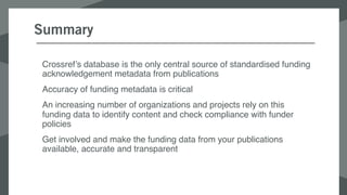 Summary
Crossref’s database is the only central source of standardised funding
acknowledgement metadata from publications
Accuracy of funding metadata is critical
An increasing number of organizations and projects rely on this
funding data to identify content and check compliance with funder
policies
Get involved and make the funding data from your publications
available, accurate and transparent
 