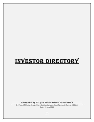 Investor DIrectory




       Compiled by Villgro Innovations Foundation
3rd Floor, IIT Madras Research Park Building, Kanagam Road, Taramani, Chennai - 600113.
                                   Date: 29 June 2010


                                          1
 