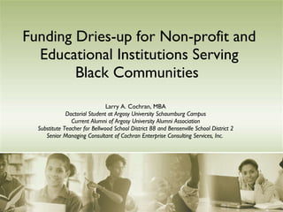 Funding Dries-up for Non-profit and Educational Institutions Serving Black Communities   Larry A. Cochran, MBA Doctorial Student at Argosy University Schaumburg Campus Current Alumni of Argosy University Alumni Association Substitute Teacher for Bellwood School District 88 and Bensenville School District 2 Senior Managing Consultant of Cochran Enterprise Consulting Services, Inc.   