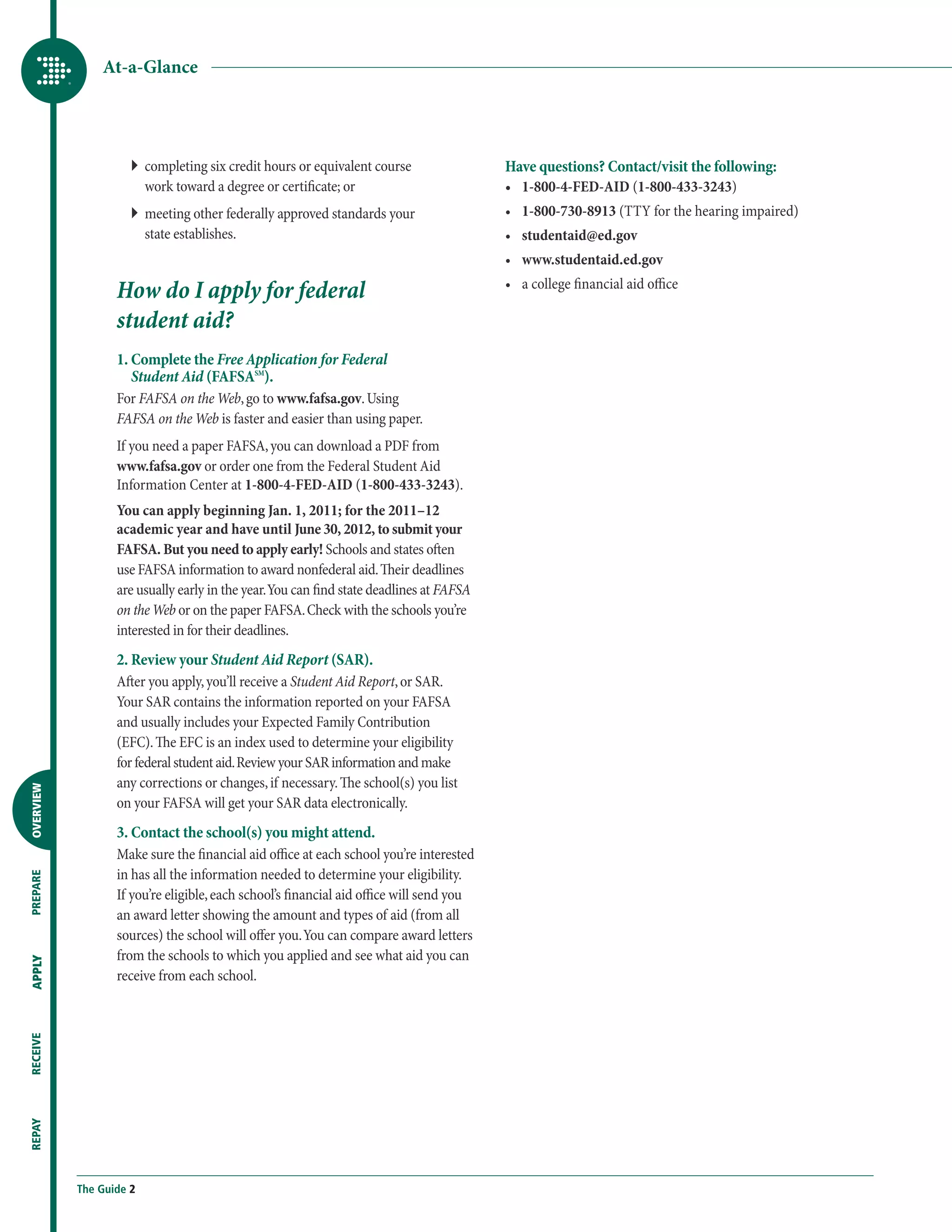 At-a-Glance




                     ``  ompleting six credit hours or equivalent course
                        c                                                                Have questions? Contact/visit the following:
                        work toward a degree or certificate; or                          •	 1-800-4-FED-AID (1-800-433-3243)
                     ``  eeting other federally approved standards your
                        m                                                                •	 1-800-730-8913 (TTY for the hearing impaired)
                        state establishes.                                               •	 studentaid@ed.gov
                                                                                         •	 www.studentaid.ed.gov

                  How do I apply for federal                                             •	 a college financial aid office

                  student aid?
                  1. Complete the Free Application for Federal
                     Student Aid (FAFSASM).
                  For FAFSA on the Web, go to www.fafsa.gov. Using
                  FAFSA on the Web is faster and easier than using paper.
                  If you need a paper FAFSA, you can download a PDF from
                  www.fafsa.gov or order one from the Federal Student Aid
                  Information Center at 1-800-4-FED-AID (1-800-433-3243).
                  You can apply beginning Jan. 1, 2011; for the 2011–12
                  academic year and have until June 30, 2012, to submit your
                  FAFSA. But you need to apply early! Schools and states often
                  use FAFSA information to award nonfederal aid. Their deadlines
                  are usually early in the year. You can find state deadlines at FAFSA
                  on the Web or on the paper FAFSA. Check with the schools you’re
                  interested in for their deadlines.
                  2. Review your Student Aid Report (SAR).
                  After you apply, you’ll receive a Student Aid Report, or SAR.
                  Your SAR contains the information reported on your FAFSA
                  and usually includes your Expected Family Contribution
                  (EFC). The EFC is an index used to determine your eligibility
                  for federal student aid. Review your SAR information and make
                  any corrections or changes, if necessary. The school(s) you list
OVERVIEW




                  on your FAFSA will get your SAR data electronically.
                  3. Contact the school(s) you might attend.
                  Make sure the financial aid office at each school you’re interested
                  in has all the information needed to determine your eligibility.
PREPARE




                  If you’re eligible, each school’s financial aid office will send you
                  an award letter showing the amount and types of aid (from all
                  sources) the school will offer you. You can compare award letters
                  from the schools to which you applied and see what aid you can
APPLY




                  receive from each school.
RECEIVE
REPAY




           The Guide 2
 