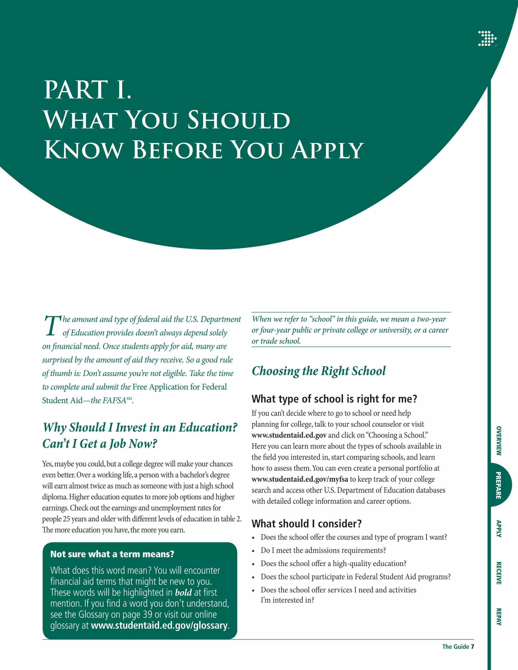 PART I.
What You Should
Know Before You Apply




T      he amount and type of federal aid the U.S. Department
       of Education provides doesn’t always depend solely
on financial need. Once students apply for aid, many are
                                                                           When we refer to “school” in this guide, we mean a two-year
                                                                           or four-year public or private college or university, or a career
                                                                           or trade school.

surprised by the amount of aid they receive. So a good rule
of thumb is: Don’t assume you’re not eligible. Take the time               Choosing the Right School
to complete and submit the Free Application for Federal
Student Aid—the FAFSASM.                                                   What type of school is right for me?
                                                                           If you can’t decide where to go to school or need help
Why Should I Invest in an Education?                                       planning for college, talk to your school counselor or visit




                                                                                                                                                        OVERVIEW
                                                                           www.studentaid.ed.gov and click on “Choosing a School.”
Can’t I Get a Job Now?                                                     Here you can learn more about the types of schools available in
                                                                           the field you interested in, start comparing schools, and learn
Yes, maybe you could, but a college degree will make your chances
                                                                           how to assess them. You can even create a personal portfolio at
even better. Over a working life, a person with a bachelor’s degree

                                                                                                                                                        PREPARE
                                                                           www.studentaid.ed.gov/myfsa to keep track of your college
will earn almost twice as much as someone with just a high school
                                                                           search and access other U.S. Department of Education databases
diploma. Higher education equates to more job options and higher
                                                                           with detailed college information and career options.
earnings. Check out the earnings and unemployment rates for
people 25 years and older with different levels of education in table 2.
                                                                           What should I consider?
                                                                                                                                                        APPLY




The more education you have, the more you earn.
                                                                           •	  oes the school offer the courses and type of program I want?
                                                                              D
                                                                           •	  o I meet the admissions requirements?
                                                                              D
  Not sure what a term means?
                                                                           •	  oes the school offer a high-quality education?
                                                                              D
                                                                                                                                                        RECEIVE




  What does this word mean? You will encounter
                                                                           •	  oes the school participate in Federal Student Aid programs?
                                                                              D
  financial aid terms that might be new to you.
  These words will be highlighted in bold at first                         •	  oes the school offer services I need and activities
                                                                              D
  mention. If you find a word you don’t understand,                           I’m interested in?
                                                                                                                                                        REPAY




  see the Glossary on page 39 or visit our online
  glossary at www.studentaid.ed.gov/glossary.
                                                                                                                                          The Guide 7
 