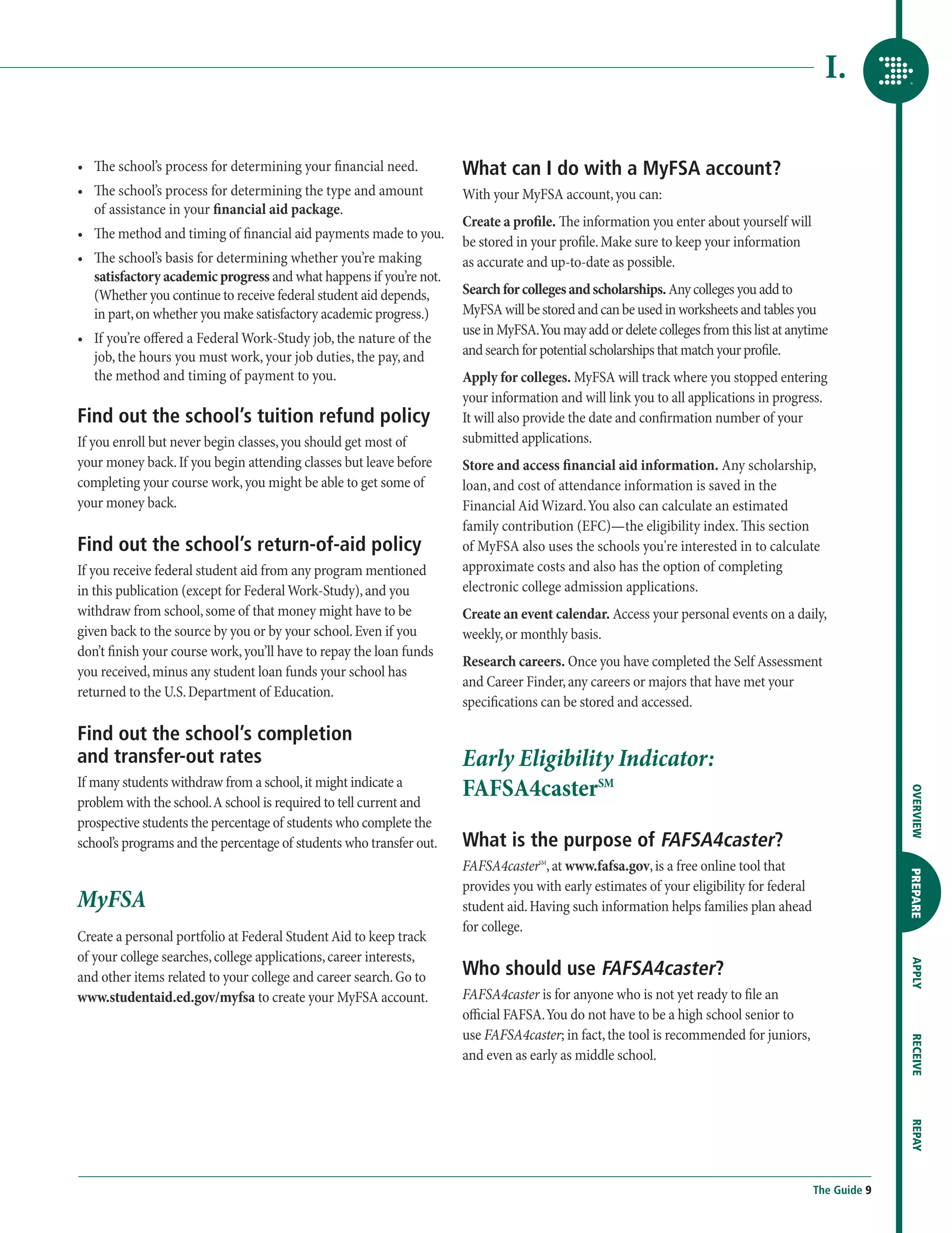 I.

•	  e school’s process for determining your financial need.
   Th                                                                What can I do with a MyFSA account?
•	  e school’s process for determining the type and amount
   Th                                                                With your MyFSA account, you can:
   of assistance in your financial aid package.
                                                                     Create a profile. The information you enter about yourself will
•	  e method and timing of financial aid payments made to you.
   Th
                                                                     be stored in your profile. Make sure to keep your information
•	  e school’s basis for determining whether you’re making
   Th                                                                as accurate and up-to-date as possible.
   satisfactory academic progress and what happens if you’re not.
   (Whether you continue to receive federal student aid depends,     Search for colleges and scholarships. Any colleges you add to
   in part, on whether you make satisfactory academic progress.)     MyFSA will be stored and can be used in worksheets and tables you
                                                                     use in MyFSA. You may add or delete colleges from this list at anytime
•	  f you’re offered a Federal Work-Study job, the nature of the
   I
   job, the hours you must work, your job duties, the pay, and       and search for potential scholarships that match your profile.
   the method and timing of payment to you.                          Apply for colleges. MyFSA will track where you stopped entering
                                                                     your information and will link you to all applications in progress.
Find out the school’s tuition refund policy                          It will also provide the date and confirmation number of your
If you enroll but never begin classes, you should get most of        submitted applications.
your money back. If you begin attending classes but leave before     Store and access financial aid information. Any scholarship,
completing your course work, you might be able to get some of        loan, and cost of attendance information is saved in the
your money back.                                                     Financial Aid Wizard. You also can calculate an estimated
                                                                     family contribution (EFC)—the eligibility index. This section
Find out the school’s return-of-aid policy                           of MyFSA also uses the schools you're interested in to calculate
If you receive federal student aid from any program mentioned        approximate costs and also has the option of completing
in this publication (except for Federal Work-Study), and you         electronic college admission applications.
withdraw from school, some of that money might have to be            Create an event calendar. Access your personal events on a daily,
given back to the source by you or by your school. Even if you       weekly, or monthly basis.
don’t finish your course work, you’ll have to repay the loan funds
                                                                     Research careers. Once you have completed the Self Assessment
you received, minus any student loan funds your school has
                                                                     and Career Finder, any careers or majors that have met your
returned to the U.S. Department of Education.
                                                                     specifications can be stored and accessed.

Find out the school’s completion
and transfer-out rates                                               Early Eligibility Indicator:
If many students withdraw from a school, it might indicate a
                                                                     FAFSA4casterSM



                                                                                                                                                       OVERVIEW
problem with the school. A school is required to tell current and
prospective students the percentage of students who complete the
school’s programs and the percentage of students who transfer out.   What is the purpose of FAFSA4caster?
                                                                     FAFSA4casterSM, at www.fafsa.gov, is a free online tool that

                                                                                                                                                       PREPARE
                                                                     provides you with early estimates of your eligibility for federal
MyFSA                                                                student aid. Having such information helps families plan ahead
                                                                     for college.
Create a personal portfolio at Federal Student Aid to keep track
of your college searches, college applications, career interests,
                                                                     Who should use FAFSA4caster?
                                                                                                                                                       APPLY




and other items related to your college and career search. Go to
www.studentaid.ed.gov/myfsa to create your MyFSA account.            FAFSA4caster is for anyone who is not yet ready to file an
                                                                     official FAFSA. You do not have to be a high school senior to
                                                                     use FAFSA4caster; in fact, the tool is recommended for juniors,
                                                                                                                                                       RECEIVE




                                                                     and even as early as middle school.
                                                                                                                                                       REPAY




                                                                                                                                         The Guide 9
 