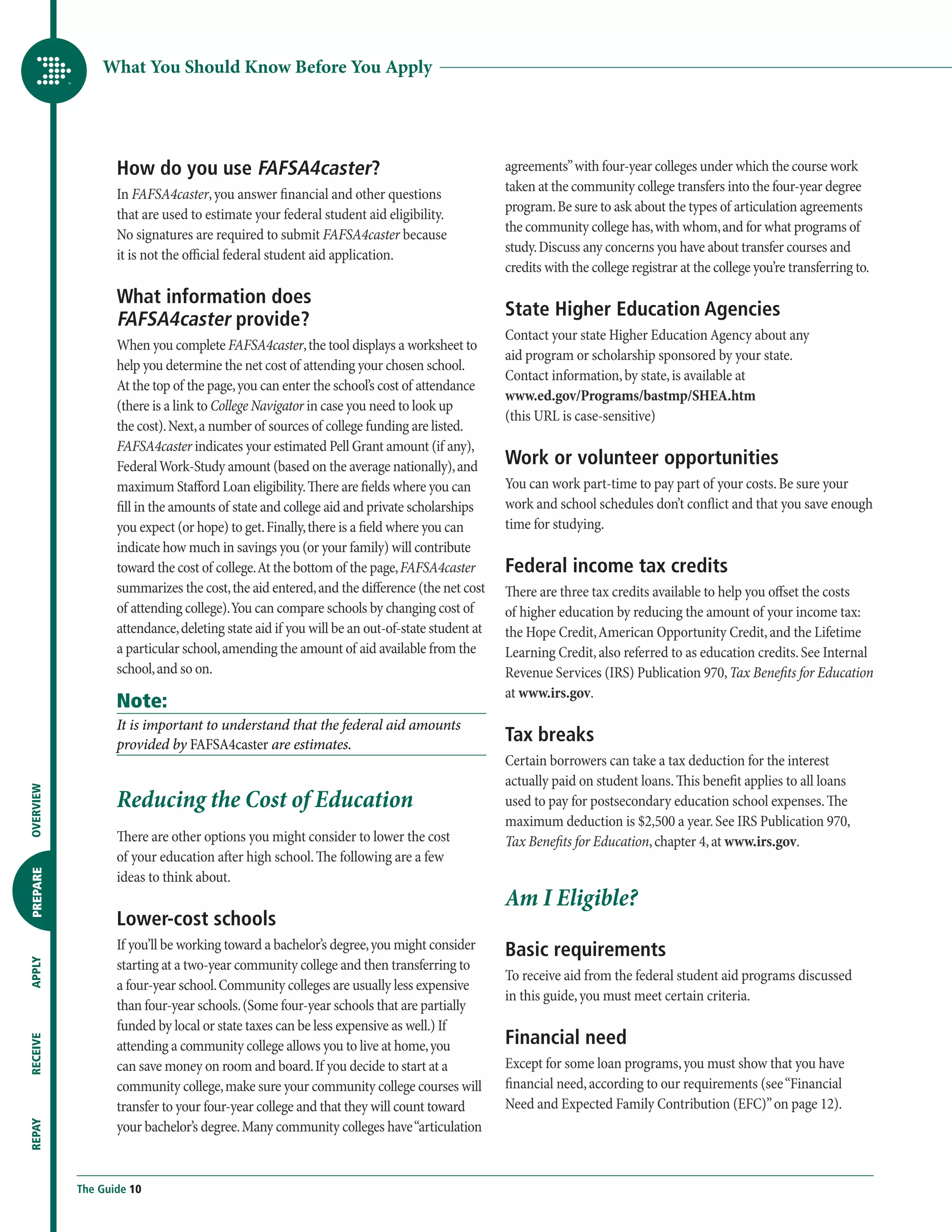 What You Should Know Before You Apply




                  How do you use FAFSA4caster?                                               agreements” with four-year colleges under which the course work
                                                                                             taken at the community college transfers into the four-year degree
                  In FAFSA4caster, you answer financial and other questions
                                                                                             program. Be sure to ask about the types of articulation agreements
                  that are used to estimate your federal student aid eligibility.
                                                                                             the community college has, with whom, and for what programs of
                  No signatures are required to submit FAFSA4caster because
                                                                                             study. Discuss any concerns you have about transfer courses and
                  it is not the official federal student aid application.
                                                                                             credits with the college registrar at the college you’re transferring to.

                  What information does
                                                                                             State Higher Education Agencies
                  FAFSA4caster provide?
                                                                                             Contact your state Higher Education Agency about any
                  When you complete FAFSA4caster, the tool displays a worksheet to
                                                                                             aid program or scholarship sponsored by your state.
                  help you determine the net cost of attending your chosen school.
                                                                                             Contact information, by state, is available at
                  At the top of the page, you can enter the school’s cost of attendance
                                                                                             www.ed.gov/Programs/bastmp/SHEA.htm
                  (there is a link to College Navigator in case you need to look up
                                                                                             (this URL is case-sensitive)
                  the cost). Next, a number of sources of college funding are listed.
                  FAFSA4caster indicates your estimated Pell Grant amount (if any),
                  Federal Work-Study amount (based on the average nationally), and           Work or volunteer opportunities
                  maximum Stafford Loan eligibility. There are fields where you can          You can work part-time to pay part of your costs. Be sure your
                  fill in the amounts of state and college aid and private scholarships      work and school schedules don’t conflict and that you save enough
                  you expect (or hope) to get. Finally, there is a field where you can       time for studying.
                  indicate how much in savings you (or your family) will contribute
                  toward the cost of college. At the bottom of the page, FAFSA4caster        Federal income tax credits
                  summarizes the cost, the aid entered, and the difference (the net cost     There are three tax credits available to help you offset the costs
                  of attending college). You can compare schools by changing cost of         of higher education by reducing the amount of your income tax:
                  attendance, deleting state aid if you will be an out-of-state student at   the Hope Credit, American Opportunity Credit, and the Lifetime
                  a particular school, amending the amount of aid available from the         Learning Credit, also referred to as education credits. See Internal
                  school, and so on.                                                         Revenue Services (IRS) Publication 970, Tax Benefits for Education
                                                                                             at www.irs.gov.
                  Note:
                  It is important to understand that the federal aid amounts
                  provided by FAFSA4caster are estimates.
                                                                                             Tax breaks
                                                                                             Certain borrowers can take a tax deduction for the interest
                                                                                             actually paid on student loans. This benefit applies to all loans
                  Reducing the Cost of Education
OVERVIEW




                                                                                             used to pay for postsecondary education school expenses. The
                                                                                             maximum deduction is $2,500 a year. See IRS Publication 970,
                  There are other options you might consider to lower the cost               Tax Benefits for Education, chapter 4, at www.irs.gov.
                  of your education after high school. The following are a few
PREPARE




                  ideas to think about.
                                                                                             Am I Eligible?
                  Lower-cost schools
                  If you’ll be working toward a bachelor’s degree, you might consider        Basic requirements
                  starting at a two-year community college and then transferring to
APPLY




                                                                                             To receive aid from the federal student aid programs discussed
                  a four-year school. Community colleges are usually less expensive
                                                                                             in this guide, you must meet certain criteria.
                  than four-year schools. (Some four-year schools that are partially
                  funded by local or state taxes can be less expensive as well.) If
                                                                                             Financial need
RECEIVE




                  attending a community college allows you to live at home, you
                  can save money on room and board. If you decide to start at a              Except for some loan programs, you must show that you have
                  community college, make sure your community college courses will           financial need, according to our requirements (see “Financial
                  transfer to your four-year college and that they will count toward         Need and Expected Family Contribution (EFC)” on page 12).
                  your bachelor’s degree. Many community colleges have “articulation
REPAY




           The Guide 10
 