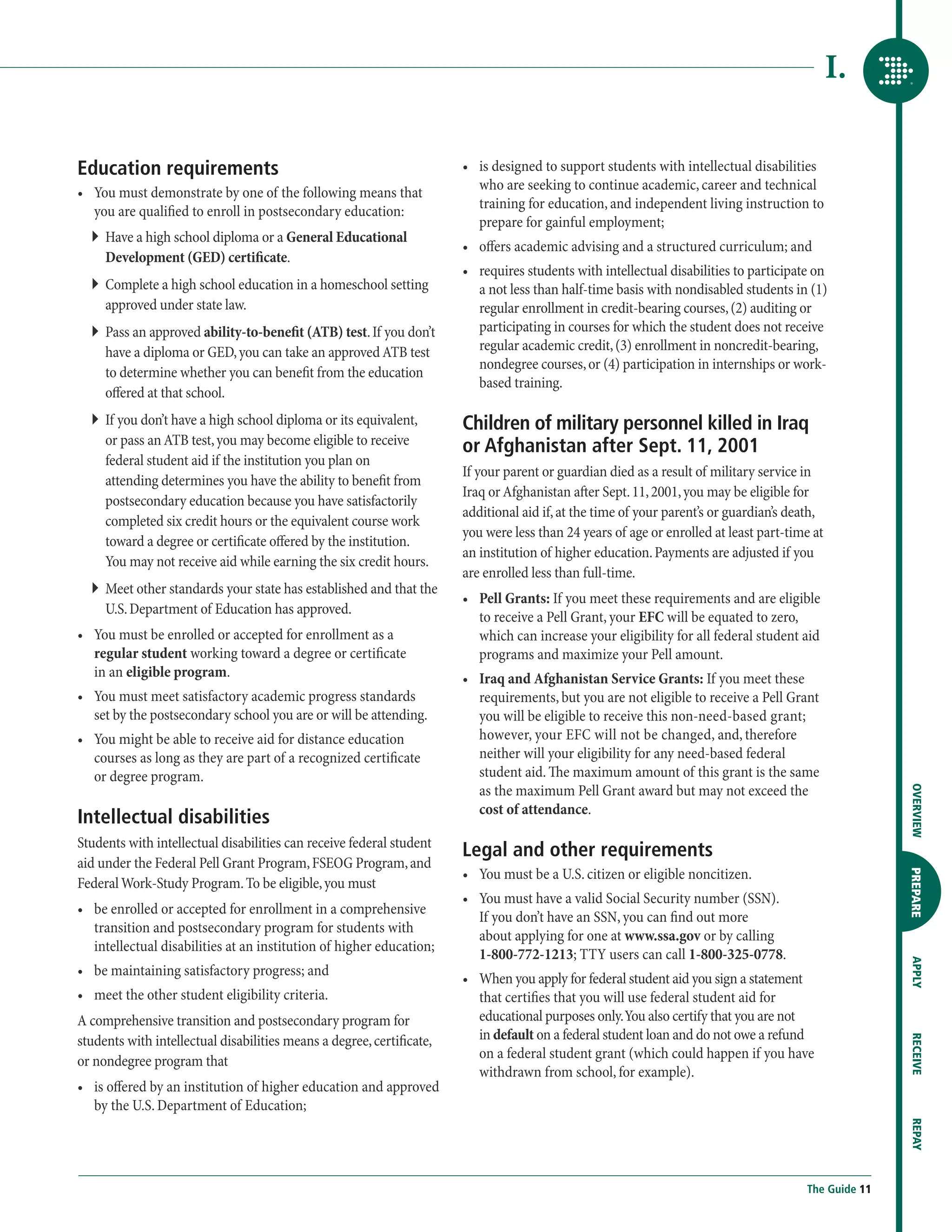 I.

Education requirements                                                 •	  s designed to support students with intellectual disabilities
                                                                          i
                                                                          who are seeking to continue academic, career and technical
•	  ou must demonstrate by one of the following means that
   Y
                                                                          training for education, and independent living instruction to
   you are qualified to enroll in postsecondary education:
                                                                          prepare for gainful employment;
  ``  ave a high school diploma or a General Educational
     H
                                                                       •	  ffers academic advising and a structured curriculum; and
                                                                          o
     Development (GED) certificate.
                                                                       •	  equires students with intellectual disabilities to participate on
                                                                          r
  ``  omplete a high school education in a homeschool setting
     C                                                                    a not less than half-time basis with nondisabled students in (1)
     approved under state law.                                            regular enrollment in credit-bearing courses, (2) auditing or
  ``  ass an approved ability-to-benefit (ATB) test. If you don’t
     P                                                                    participating in courses for which the student does not receive
     have a diploma or GED, you can take an approved ATB test             regular academic credit, (3) enrollment in noncredit-bearing,
                                                                          nondegree courses, or (4) participation in internships or work-
     to determine whether you can benefit from the education
                                                                          based training.
     offered at that school.
  ``  f you don’t have a high school diploma or its equivalent,
     I                                                                 Children of military personnel killed in Iraq
     or pass an ATB test, you may become eligible to receive           or Afghanistan after Sept. 11, 2001
     federal student aid if the institution you plan on
                                                                       If your parent or guardian died as a result of military service in
     attending determines you have the ability to benefit from
                                                                       Iraq or Afghanistan after Sept. 11, 2001, you may be eligible for
     postsecondary education because you have satisfactorily
                                                                       additional aid if, at the time of your parent’s or guardian’s death,
     completed six credit hours or the equivalent course work
                                                                       you were less than 24 years of age or enrolled at least part-time at
     toward a degree or certificate offered by the institution.
                                                                       an institution of higher education. Payments are adjusted if you
     You may not receive aid while earning the six credit hours.
                                                                       are enrolled less than full-time.
  ``  eet other standards your state has established and that the
     M
                                                                       •	 Pell Grants: If you meet these requirements and are eligible
     U.S. Department of Education has approved.
                                                                           to receive a Pell Grant, your EFC will be equated to zero,
•	  ou must be enrolled or accepted for enrollment as a
   Y                                                                       which can increase your eligibility for all federal student aid
   regular student working toward a degree or certificate                  programs and maximize your Pell amount.
   in an eligible program.                                             •	  raq and Afghanistan Service Grants: If you meet these
                                                                          I
•	  ou must meet satisfactory academic progress standards
   Y                                                                      requirements, but you are not eligible to receive a Pell Grant
   set by the postsecondary school you are or will be attending.          you will be eligible to receive this non-need-based grant;
•	  ou might be able to receive aid for distance education
   Y                                                                      however, your EFC will not be changed, and, therefore
   courses as long as they are part of a recognized certificate           neither will your eligibility for any need-based federal
   or degree program.                                                     student aid. The maximum amount of this grant is the same
                                                                          as the maximum Pell Grant award but may not exceed the




                                                                                                                                                        OVERVIEW
                                                                          cost of attendance.
Intellectual disabilities
Students with intellectual disabilities can receive federal student
                                                                       Legal and other requirements
aid under the Federal Pell Grant Program, FSEOG Program, and
                                                                       •	  ou must be a U.S. citizen or eligible noncitizen.
                                                                          Y

                                                                                                                                                        PREPARE
Federal Work-Study Program. To be eligible, you must
                                                                       •	  ou must have a valid Social Security number (SSN).
                                                                          Y
•	  e enrolled or accepted for enrollment in a comprehensive
   b
                                                                          If you don’t have an SSN, you can find out more
   transition and postsecondary program for students with
                                                                          about applying for one at www.ssa.gov or by calling
   intellectual disabilities at an institution of higher education;
                                                                          1-800-772-1213; TTY users can call 1-800-325-0778.
                                                                                                                                                        APPLY




•	  e maintaining satisfactory progress; and
   b
                                                                       •	  hen you apply for federal student aid you sign a statement
                                                                          W
•	  eet the other student eligibility criteria.
   m                                                                      that certifies that you will use federal student aid for
A comprehensive transition and postsecondary program for                  educational purposes only. You also certify that you are not
students with intellectual disabilities means a degree, certificate,      in default on a federal student loan and do not owe a refund
                                                                                                                                                        RECEIVE




or nondegree program that                                                 on a federal student grant (which could happen if you have
                                                                          withdrawn from school, for example).
•	  s offered by an institution of higher education and approved
   i
   by the U.S. Department of Education;
                                                                                                                                                        REPAY




                                                                                                                                         The Guide 11
 