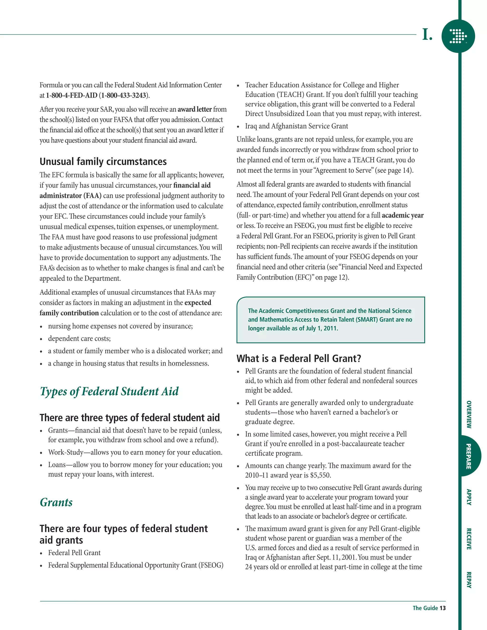 I.

Formula or you can call the Federal Student Aid Information Center           •	  eacher Education Assistance for College and Higher
                                                                                T
at 1-800-4-FED-AID (1-800-433-3243).                                            Education (TEACH) Grant. If you don’t fulfill your teaching
                                                                                service obligation, this grant will be converted to a Federal
After you receive your SAR, you also will receive an award letter from
                                                                                Direct Unsubsidized Loan that you must repay, with interest.
the school(s) listed on your FAFSA that offer you admission. Contact
the financial aid office at the school(s) that sent you an award letter if   •	  raq and Afghanistan Service Grant
                                                                                I
you have questions about your student financial aid award.                   Unlike loans, grants are not repaid unless, for example, you are
                                                                             awarded funds incorrectly or you withdraw from school prior to
Unusual family circumstances                                                 the planned end of term or, if you have a TEACH Grant, you do
                                                                             not meet the terms in your “Agreement to Serve” (see page 14).
The EFC formula is basically the same for all applicants; however,
if your family has unusual circumstances, your financial aid                 Almost all federal grants are awarded to students with financial
administrator (FAA) can use professional judgment authority to               need. The amount of your Federal Pell Grant depends on your cost
adjust the cost of attendance or the information used to calculate           of attendance, expected family contribution, enrollment status
your EFC. These circumstances could include your family’s                    (full- or part-time) and whether you attend for a full academic year
unusual medical expenses, tuition expenses, or unemployment.                 or less. To receive an FSEOG, you must first be eligible to receive
The FAA must have good reasons to use professional judgment                  a Federal Pell Grant. For an FSEOG, priority is given to Pell Grant
to make adjustments because of unusual circumstances. You will               recipients; non-Pell recipients can receive awards if the institution
have to provide documentation to support any adjustments. The                has sufficient funds. The amount of your FSEOG depends on your
FAA’s decision as to whether to make changes is final and can’t be           financial need and other criteria (see “Financial Need and Expected
appealed to the Department.                                                  Family Contribution (EFC)” on page 12).
Additional examples of unusual circumstances that FAAs may
consider as factors in making an adjustment in the expected
family contribution calculation or to the cost of attendance are:                The Academic Competitiveness Grant and the National Science
                                                                                 and Mathematics Access to Retain Talent (SMART) Grant are no
•	  ursing home expenses not covered by insurance;
   n                                                                             longer available as of July 1, 2011.
•	  ependent care costs;
   d
•	  student or family member who is a dislocated worker; and
   a
•	  change in housing status that results in homelessness.
   a                                                                         What is a Federal Pell Grant?
                                                                             •	  ell Grants are the foundation of federal student financial
                                                                                P
                                                                                aid, to which aid from other federal and nonfederal sources
Types of Federal Student Aid                                                    might be added.
                                                                             •	  ell Grants are generally awarded only to undergraduate
                                                                                P




                                                                                                                                                               OVERVIEW
                                                                                students—those who haven’t earned a bachelor’s or
There are three types of federal student aid                                    graduate degree.
•	  rants—financial aid that doesn’t have to be repaid (unless,
   G                                                                         •	  n some limited cases, however, you might receive a Pell
                                                                                I
   for example, you withdraw from school and owe a refund).                     Grant if you’re enrolled in a post-baccalaureate teacher

                                                                                                                                                               PREPARE
•	  ork-Study—allows you to earn money for your education.
   W                                                                            certificate program.
•	  oans—allow you to borrow money for your education; you
   L                                                                         •	  mounts can change yearly. The maximum award for the
                                                                                A
   must repay your loans, with interest.                                        2010–11 award year is $5,550.
                                                                             •	  ou may receive up to two consecutive Pell Grant awards during
                                                                                Y
                                                                                                                                                               APPLY




                                                                                a single award year to accelerate your program toward your
Grants                                                                          degree. You must be enrolled at least half-time and in a program
                                                                                that leads to an associate or bachelor’s degree or certificate.
There are four types of federal student                                      •	  e maximum award grant is given for any Pell Grant-eligible
                                                                                Th
                                                                                                                                                               RECEIVE




aid grants                                                                      student whose parent or guardian was a member of the
                                                                                U.S. armed forces and died as a result of service performed in
•	  ederal Pell Grant
   F
                                                                                Iraq or Afghanistan after Sept. 11, 2001. You must be under
•	  ederal Supplemental Educational Opportunity Grant (FSEOG)
   F                                                                            24 years old or enrolled at least part-time in college at the time
                                                                                                                                                               REPAY




                                                                                                                                                The Guide 13
 