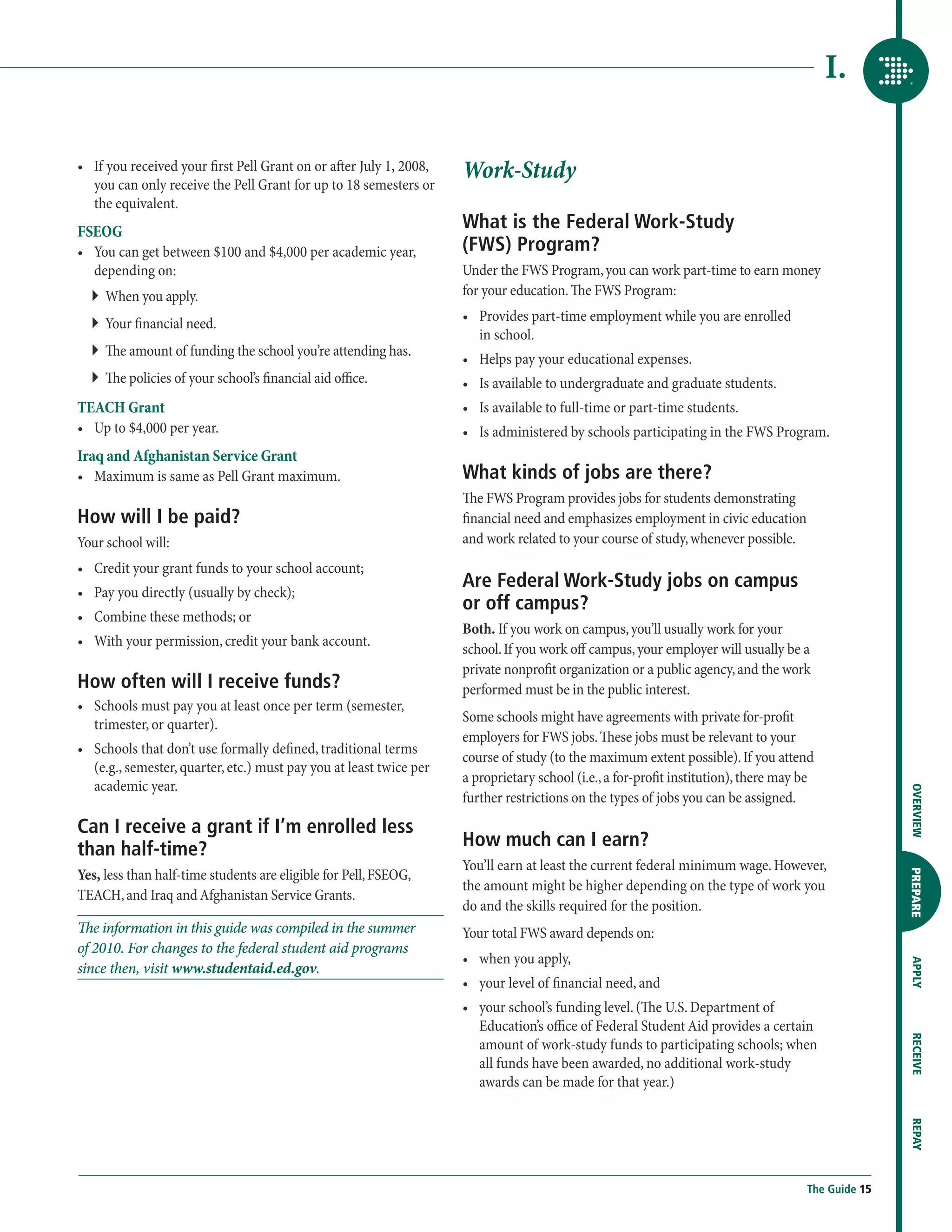 I.

•	  f you received your first Pell Grant on or after July 1, 2008,
   I
   you can only receive the Pell Grant for up to 18 semesters or
                                                                      Work-Study
   the equivalent.
FSEOG
                                                                      What is the Federal Work-Study
•	  ou can get between $100 and $4,000 per academic year,
   Y                                                                  (FWS) Program?
   depending on:                                                      Under the FWS Program, you can work part-time to earn money
  ``  hen you apply.
     W                                                                for your education. The FWS Program:

  ``  our financial need.
     Y                                                                •	  rovides part-time employment while you are enrolled
                                                                         P
                                                                         in school.
  ``  e amount of funding the school you’re attending has.
     Th
                                                                      •	  elps pay your educational expenses.
                                                                         H
  ``  e policies of your school’s financial aid office.
     Th                                                               •	  s available to undergraduate and graduate students.
                                                                         I
TEACH Grant                                                           •	  s available to full-time or part-time students.
                                                                         I
•	  p to $4,000 per year.
   U                                                                  •	 Is administered by schools participating in the FWS Program.
Iraq and Afghanistan Service Grant
 •	  aximum is same as Pell Grant maximum.
    M                                                                 What kinds of jobs are there?
                                                                      The FWS Program provides jobs for students demonstrating
How will I be paid?                                                   financial need and emphasizes employment in civic education
Your school will:                                                     and work related to your course of study, whenever possible.
•	  redit your grant funds to your school account;
   C
                                                                      Are Federal Work-Study jobs on campus
•	  ay you directly (usually by check);
   P
                                                                      or off campus?
•	  ombine these methods; or
   C
                                                                      Both. If you work on campus, you’ll usually work for your
•	  ith your permission, credit your bank account.
   W
                                                                      school. If you work off campus, your employer will usually be a
                                                                      private nonprofit organization or a public agency, and the work
How often will I receive funds?                                       performed must be in the public interest.
•	  chools must pay you at least once per term (semester,
   S
   trimester, or quarter).                                            Some schools might have agreements with private for-profit
                                                                      employers for FWS jobs. These jobs must be relevant to your
•	  chools that don’t use formally defined, traditional terms
   S
                                                                      course of study (to the maximum extent possible). If you attend
   (e.g., semester, quarter, etc.) must pay you at least twice per
                                                                      a proprietary school (i.e., a for-profit institution), there may be
   academic year.




                                                                                                                                                      OVERVIEW
                                                                      further restrictions on the types of jobs you can be assigned.
Can I receive a grant if I’m enrolled less
than half-time?                                                       How much can I earn?
                                                                      You’ll earn at least the current federal minimum wage. However,
Yes, less than half-time students are eligible for Pell, FSEOG,

                                                                                                                                                      PREPARE
                                                                      the amount might be higher depending on the type of work you
TEACH, and Iraq and Afghanistan Service Grants.
                                                                      do and the skills required for the position.
The information in this guide was compiled in the summer              Your total FWS award depends on:
of 2010. For changes to the federal student aid programs
                                                                      •	  hen you apply,
                                                                         w
                                                                                                                                                      APPLY




since then, visit www.studentaid.ed.gov.
                                                                      •	  our level of financial need, and
                                                                         y
                                                                      •	  our school’s funding level. (The U.S. Department of
                                                                         y
                                                                         Education’s office of Federal Student Aid provides a certain
                                                                                                                                                      RECEIVE




                                                                         amount of work-study funds to participating schools; when
                                                                         all funds have been awarded, no additional work-study
                                                                         awards can be made for that year.)
                                                                                                                                                      REPAY




                                                                                                                                       The Guide 15
 