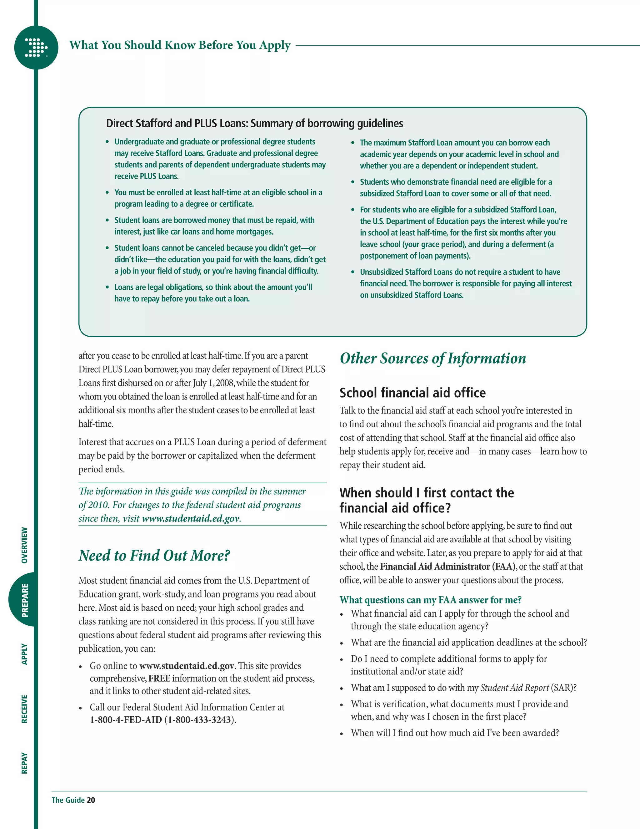 What You Should Know Before You Apply




                          Direct Stafford and PLUS Loans: Summary of borrowing guidelines
                      	   •	  ndergraduate and graduate or professional degree students
                             U                                                                      	   •	  he maximum Stafford Loan amount you can borrow each
                                                                                                           T
                             may receive Stafford Loans. Graduate and professional degree                  academic year depends on your academic level in school and
                             students and parents of dependent undergraduate students may                  whether you are a dependent or independent student.
                             receive PLUS Loans.
                                                                                                    	   •	  tudents who demonstrate financial need are eligible for a
                                                                                                           S
                      	   •	  ou must be enrolled at least half-time at an eligible school in a
                             Y                                                                             subsidized Stafford Loan to cover some or all of that need.
                             program leading to a degree or certificate.
                                                                                                    	   •	  or students who are eligible for a subsidized Stafford Loan,
                                                                                                           F
                      	   •	  tudent loans are borrowed money that must be repaid, with
                             S                                                                             the U.S. Department of Education pays the interest while you’re
                             interest, just like car loans and home mortgages.                             in school at least half-time, for the first six months after you
                      	   •	  tudent loans cannot be canceled because you didn’t get—or
                             S                                                                             leave school (your grace period), and during a deferment (a
                             didn’t like—the education you paid for with the loans, didn’t get             postponement of loan payments).
                             a job in your field of study, or you’re having financial difficulty.   	   •	  nsubsidized Stafford Loans do not require a student to have
                                                                                                           U
                      	   •	  oans are legal obligations, so think about the amount you’ll
                             L                                                                             financial need. The borrower is responsible for paying all interest
                             have to repay before you take out a loan.                                     on unsubsidized Stafford Loans.




                  after you cease to be enrolled at least half-time. If you are a parent            Other Sources of Information
                  Direct PLUS Loan borrower, you may defer repayment of Direct PLUS
                  Loans first disbursed on or after July 1, 2008, while the student for
                  whom you obtained the loan is enrolled at least half-time and for an              School financial aid office
                  additional six months after the student ceases to be enrolled at least            Talk to the financial aid staff at each school you’re interested in
                  half-time.                                                                        to find out about the school’s financial aid programs and the total
                  Interest that accrues on a PLUS Loan during a period of deferment                 cost of attending that school. Staff at the financial aid office also
                  may be paid by the borrower or capitalized when the deferment                     help students apply for, receive and—in many cases—learn how to
                  period ends.                                                                      repay their student aid.

                  The information in this guide was compiled in the summer                          When should I first contact the
                  of 2010. For changes to the federal student aid programs                          financial aid office?
                  since then, visit www.studentaid.ed.gov.
                                                                                                    While researching the school before applying, be sure to find out
OVERVIEW




                                                                                                    what types of financial aid are available at that school by visiting
                  Need to Find Out More?                                                            their office and website. Later, as you prepare to apply for aid at that
                                                                                                    school, the Financial Aid Administrator (FAA), or the staff at that
                  Most student financial aid comes from the U.S. Department of                      office, will be able to answer your questions about the process.
PREPARE




                  Education grant, work-study, and loan programs you read about
                                                                                                    What questions can my FAA answer for me?
                  here. Most aid is based on need; your high school grades and
                                                                                                    •	  hat financial aid can I apply for through the school and
                                                                                                       W
                  class ranking are not considered in this process. If you still have                  through the state education agency?
                  questions about federal student aid programs after reviewing this
                                                                                                    •	  hat are the financial aid application deadlines at the school?
                                                                                                       W
                  publication, you can:
APPLY




                                                                                                    •	  o I need to complete additional forms to apply for
                                                                                                       D
                  •	  o online to www.studentaid.ed.gov. This site provides
                     G
                                                                                                       institutional and/or state aid?
                     comprehensive, FREE information on the student aid process,
                     and it links to other student aid-related sites.                               •	  hat am I supposed to do with my Student Aid Report (SAR)?
                                                                                                       W
RECEIVE




                  •	  all our Federal Student Aid Information Center at
                     C                                                                              •	  hat is verification, what documents must I provide and
                                                                                                       W
                     1-800-4-FED-AID (1-800-433-3243).                                                 when, and why was I chosen in the first place?
                                                                                                    •	  hen will I find out how much aid I’ve been awarded?
                                                                                                       W
REPAY




           The Guide 20
 