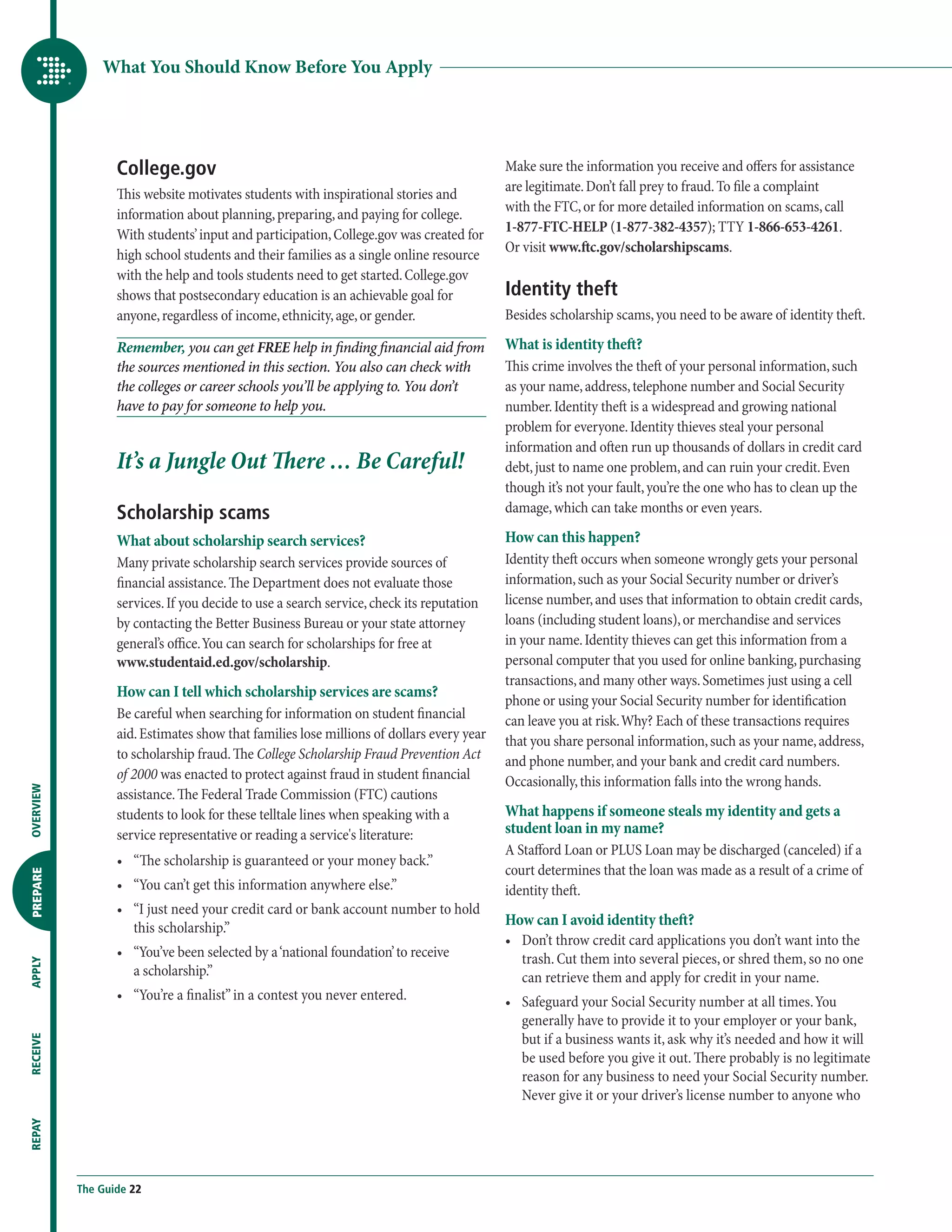 What You Should Know Before You Apply




                  College.gov                                                             Make sure the information you receive and offers for assistance
                                                                                          are legitimate. Don’t fall prey to fraud. To file a complaint
                  This website motivates students with inspirational stories and
                                                                                          with the FTC, or for more detailed information on scams, call
                  information about planning, preparing, and paying for college.
                                                                                          1-877-FTC-HELP (1-877-382-4357); TTY 1-866-653-4261.
                  With students’ input and participation, College.gov was created for
                                                                                          Or visit www.ftc.gov/scholarshipscams.
                  high school students and their families as a single online resource
                  with the help and tools students need to get started. College.gov
                  shows that postsecondary education is an achievable goal for            Identity theft
                  anyone, regardless of income, ethnicity, age, or gender.                Besides scholarship scams, you need to be aware of identity theft.

                  Remember, you can get FREE help in finding financial aid from           What is identity theft?
                  the sources mentioned in this section. You also can check with          This crime involves the theft of your personal information, such
                  the colleges or career schools you’ll be applying to. You don’t         as your name, address, telephone number and Social Security
                  have to pay for someone to help you.                                    number. Identity theft is a widespread and growing national
                                                                                          problem for everyone. Identity thieves steal your personal
                                                                                          information and often run up thousands of dollars in credit card
                  It’s a Jungle Out There … Be Careful!                                   debt, just to name one problem, and can ruin your credit. Even
                                                                                          though it’s not your fault, you’re the one who has to clean up the
                  Scholarship scams                                                       damage, which can take months or even years.

                  What about scholarship search services?                                 How can this happen?
                  Many private scholarship search services provide sources of             Identity theft occurs when someone wrongly gets your personal
                  financial assistance. The Department does not evaluate those            information, such as your Social Security number or driver’s
                  services. If you decide to use a search service, check its reputation   license number, and uses that information to obtain credit cards,
                  by contacting the Better Business Bureau or your state attorney         loans (including student loans), or merchandise and services
                  general’s office. You can search for scholarships for free at           in your name. Identity thieves can get this information from a
                  www.studentaid.ed.gov/scholarship.                                      personal computer that you used for online banking, purchasing
                                                                                          transactions, and many other ways. Sometimes just using a cell
                  How can I tell which scholarship services are scams?
                                                                                          phone or using your Social Security number for identification
                  Be careful when searching for information on student financial          can leave you at risk. Why? Each of these transactions requires
                  aid. Estimates show that families lose millions of dollars every year   that you share personal information, such as your name, address,
                  to scholarship fraud. The College Scholarship Fraud Prevention Act      and phone number, and your bank and credit card numbers.
                  of 2000 was enacted to protect against fraud in student financial       Occasionally, this information falls into the wrong hands.
OVERVIEW




                  assistance. The Federal Trade Commission (FTC) cautions
                  students to look for these telltale lines when speaking with a          What happens if someone steals my identity and gets a
                  service representative or reading a service's literature:               student loan in my name?
                                                                                          A Stafford Loan or PLUS Loan may be discharged (canceled) if a
                  •	  The scholarship is guaranteed or your money back.”
                     “
                                                                                          court determines that the loan was made as a result of a crime of
PREPARE




                  •	  You can’t get this information anywhere else.”
                     “                                                                    identity theft.
                  •	  I just need your credit card or bank account number to hold
                     “
                     this scholarship.”                                                   How can I avoid identity theft?
                                                                                          •	  on’t throw credit card applications you don’t want into the
                                                                                             D
                  •	  You’ve been selected by a ‘national foundation’ to receive
                     “                                                                       trash. Cut them into several pieces, or shred them, so no one
APPLY




                     a scholarship.”                                                         can retrieve them and apply for credit in your name.
                  •	  You’re a finalist” in a contest you never entered.
                     “                                                                    •	  afeguard your Social Security number at all times. You
                                                                                             S
                                                                                             generally have to provide it to your employer or your bank,
                                                                                             but if a business wants it, ask why it’s needed and how it will
RECEIVE




                                                                                             be used before you give it out. There probably is no legitimate
                                                                                             reason for any business to need your Social Security number.
                                                                                             Never give it or your driver’s license number to anyone who
REPAY




           The Guide 22
 