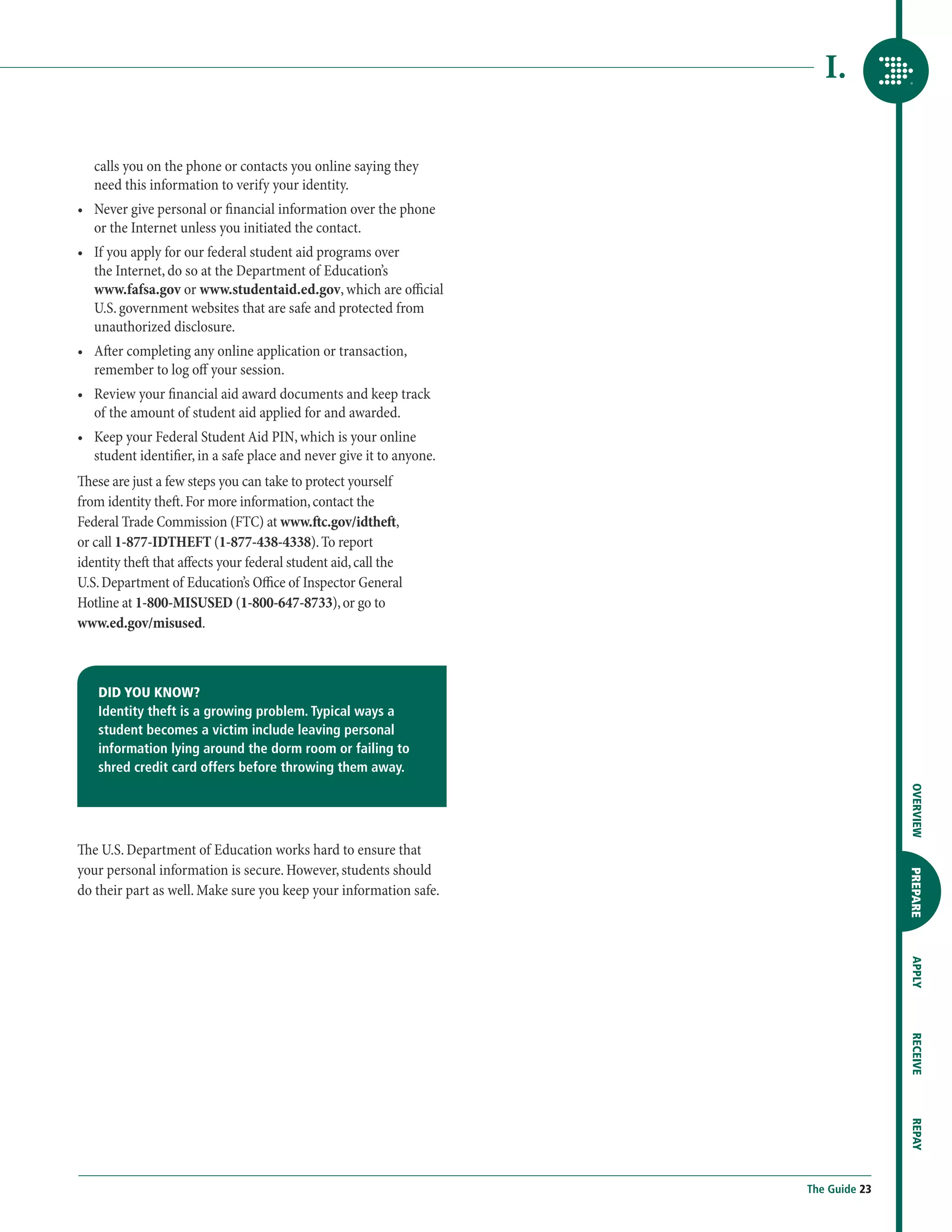 I.

   calls you on the phone or contacts you online saying they
   need this information to verify your identity.
•	  ever give personal or financial information over the phone
   N
   or the Internet unless you initiated the contact.
•	  f you apply for our federal student aid programs over
   I
   the Internet, do so at the Department of Education’s
   www.fafsa.gov or www.studentaid.ed.gov, which are official
   U.S. government websites that are safe and protected from
   unauthorized disclosure.
•	  fter completing any online application or transaction,
   A
   remember to log off your session.
•	  eview your financial aid award documents and keep track
   R
   of the amount of student aid applied for and awarded.
•	  eep your Federal Student Aid PIN, which is your online
   K
   student identifier, in a safe place and never give it to anyone.
These are just a few steps you can take to protect yourself
from identity theft. For more information, contact the
Federal Trade Commission (FTC) at www.ftc.gov/idtheft,
or call 1-877-IDTHEFT (1-877-438-4338). To report
identity theft that affects your federal student aid, call the
U.S. Department of Education’s Office of Inspector General
Hotline at 1-800-MISUSED (1-800-647-8733), or go to
www.ed.gov/misused.



    DID YOU KNOW?
    Identity theft is a growing problem. Typical ways a
    student becomes a victim include leaving personal
    information lying around the dorm room or failing to
    shred credit card offers before throwing them away.




                                                                                     OVERVIEW
The U.S. Department of Education works hard to ensure that
your personal information is secure. However, students should

                                                                                     PREPARE
do their part as well. Make sure you keep your information safe.
                                                                                     APPLY
                                                                                     RECEIVE
                                                                                     REPAY




                                                                      The Guide 23
 