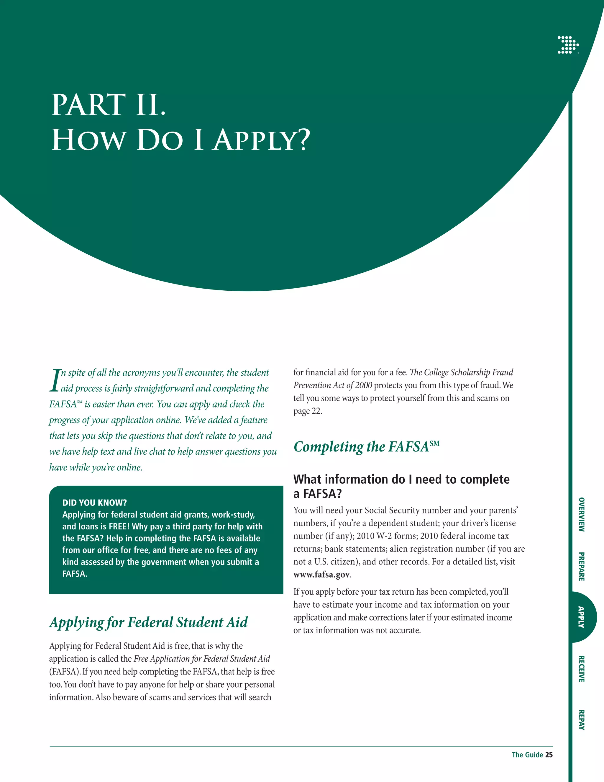 PART II.
How Do I Apply?




I   n spite of all the acronyms you'll encounter, the student
    aid process is fairly straightforward and completing the
FAFSA is easier than ever. You can apply and check the
        SM
                                                                     for financial aid for you for a fee. The College Scholarship Fraud
                                                                     Prevention Act of 2000 protects you from this type of fraud. We
                                                                     tell you some ways to protect yourself from this and scams on
                                                                     page 22.
progress of your application online. We’ve added a feature
that lets you skip the questions that don’t relate to you, and
we have help text and live chat to help answer questions you         Completing the FAFSASM
have while you’re online.
                                                                     What information do I need to complete
                                                                     a FAFSA?




                                                                                                                                                     OVERVIEW
    DID YOU KNOW?
    Applying for federal student aid grants, work-study,             You will need your Social Security number and your parents’
    and loans is FREE! Why pay a third party for help with           numbers, if you’re a dependent student; your driver’s license
    the FAFSA? Help in completing the FAFSA is available             number (if any); 2010 W-2 forms; 2010 federal income tax
    from our office for free, and there are no fees of any           returns; bank statements; alien registration number (if you are

                                                                                                                                                     PREPARE
    kind assessed by the government when you submit a                not a U.S. citizen), and other records. For a detailed list, visit
    FAFSA.                                                           www.fafsa.gov.
                                                                     If you apply before your tax return has been completed, you’ll
                                                                     have to estimate your income and tax information on your
                                                                                                                                                     APPLY




Applying for Federal Student Aid                                     application and make corrections later if your estimated income
                                                                     or tax information was not accurate.
Applying for Federal Student Aid is free, that is why the
application is called the Free Application for Federal Student Aid
                                                                                                                                                     RECEIVE




(FAFSA). If you need help completing the FAFSA, that help is free
too. You don’t have to pay anyone for help or share your personal
information. Also beware of scams and services that will search
                                                                                                                                                     REPAY




                                                                                                                                      The Guide 25
 