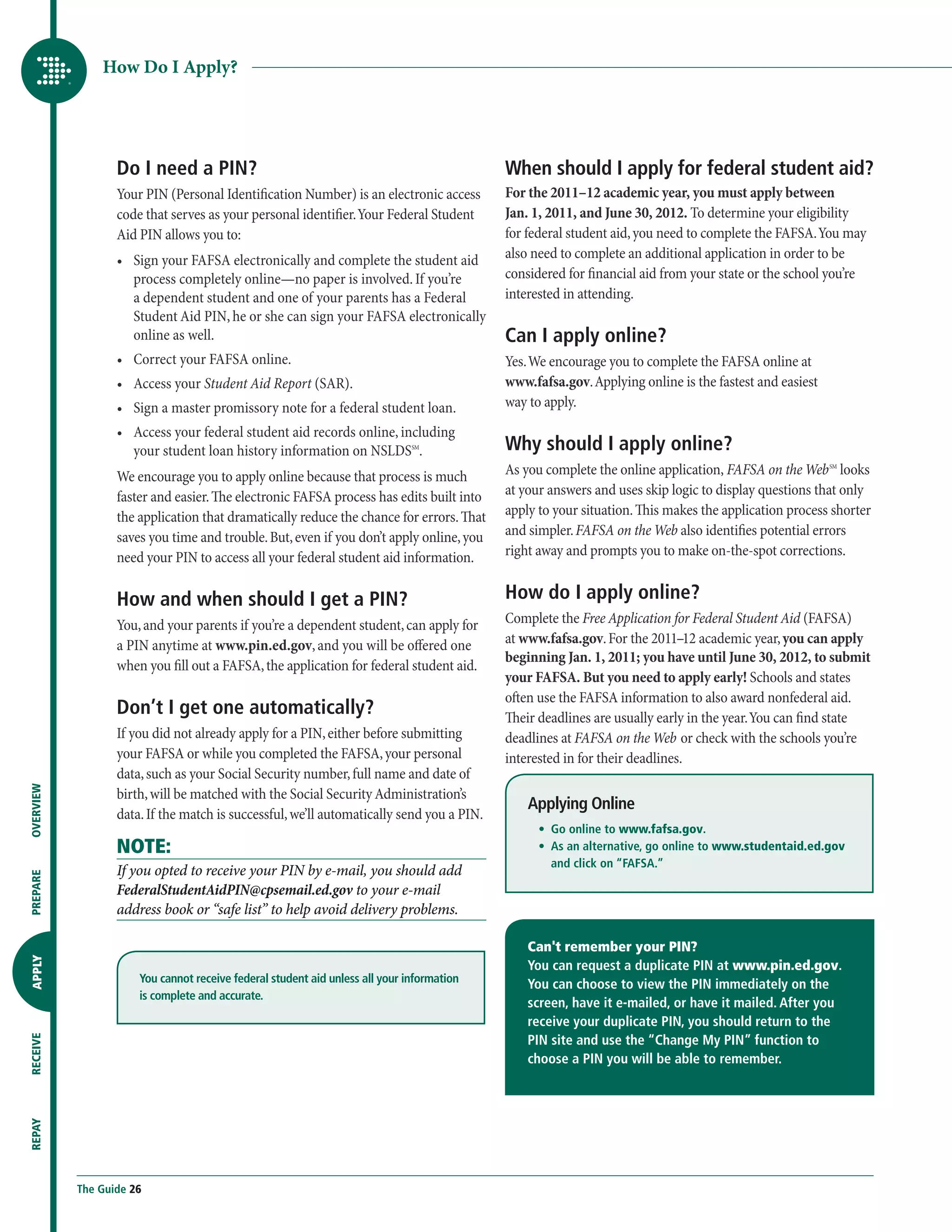 How Do I Apply?




                  Do I need a PIN?                                                         When should I apply for federal student aid?
                  Your PIN (Personal Identification Number) is an electronic access        For the 2011–12 academic year, you must apply between
                  code that serves as your personal identifier. Your Federal Student       Jan. 1, 2011, and June 30, 2012. To determine your eligibility
                  Aid PIN allows you to:                                                   for federal student aid, you need to complete the FAFSA. You may
                  •	  ign your FAFSA electronically and complete the student aid
                     S                                                                     also need to complete an additional application in order to be
                     process completely online—no paper is involved. If you’re             considered for financial aid from your state or the school you’re
                     a dependent student and one of your parents has a Federal             interested in attending.
                     Student Aid PIN, he or she can sign your FAFSA electronically
                     online as well.                                                       Can I apply online?
                  •	  orrect your FAFSA online.
                     C                                                                     Yes. We encourage you to complete the FAFSA online at
                  •	 Access your Student Aid Report (SAR).                                www.fafsa.gov. Applying online is the fastest and easiest
                  •	  ign a master promissory note for a federal student loan.
                     S                                                                     way to apply.
                  •	  ccess your federal student aid records online, including
                     A
                     your student loan history information on NSLDSSM.                     Why should I apply online?
                  We encourage you to apply online because that process is much            As you complete the online application, FAFSA on the Web SM looks
                  faster and easier. The electronic FAFSA process has edits built into     at your answers and uses skip logic to display questions that only
                  the application that dramatically reduce the chance for errors. That     apply to your situation. This makes the application process shorter
                  saves you time and trouble. But, even if you don’t apply online, you     and simpler. FAFSA on the Web also identifies potential errors
                  need your PIN to access all your federal student aid information.        right away and prompts you to make on-the-spot corrections.


                  How and when should I get a PIN?                                         How do I apply online?
                  You, and your parents if you’re a dependent student, can apply for       Complete the Free Application for Federal Student Aid (FAFSA)
                  a PIN anytime at www.pin.ed.gov, and you will be offered one             at www.fafsa.gov. For the 2011–12 academic year, you can apply
                                                                                           beginning Jan. 1, 2011; you have until June 30, 2012, to submit
                  when you fill out a FAFSA, the application for federal student aid.
                                                                                           your FAFSA. But you need to apply early! Schools and states
                                                                                           often use the FAFSA information to also award nonfederal aid.
                  Don’t I get one automatically?                                           Their deadlines are usually early in the year. You can find state
                  If you did not already apply for a PIN, either before submitting         deadlines at FAFSA on the Web or check with the schools you’re
                  your FAFSA or while you completed the FAFSA, your personal               interested in for their deadlines.
                  data, such as your Social Security number, full name and date of
OVERVIEW




                  birth, will be matched with the Social Security Administration’s
                                                                                               Applying Online
                  data. If the match is successful, we’ll automatically send you a PIN.
                                                                                               	 •	  online to www.fafsa.gov.
                                                                                                    Go
                  NOTE:                                                                        	 •	  s an alternative, go online to www.studentaid.ed.gov
                                                                                                    A
                                                                                                    and click on “FAFSA.”
                  If you opted to receive your PIN by e-mail, you should add
PREPARE




                  FederalStudentAidPIN@cpsemail.ed.gov to your e-mail
                  address book or “safe list” to help avoid delivery problems.

                                                                                               Can't remember your PIN?
APPLY




                                                                                               You can request a duplicate PIN at www.pin.ed.gov.
                      You cannot receive federal student aid unless all your information       You can choose to view the PIN immediately on the
                      is complete and accurate.
                                                                                               screen, have it e-mailed, or have it mailed. After you
                                                                                               receive your duplicate PIN, you should return to the
                                                                                               PIN site and use the “Change My PIN” function to
RECEIVE




                                                                                               choose a PIN you will be able to remember.
REPAY




           The Guide 26
 