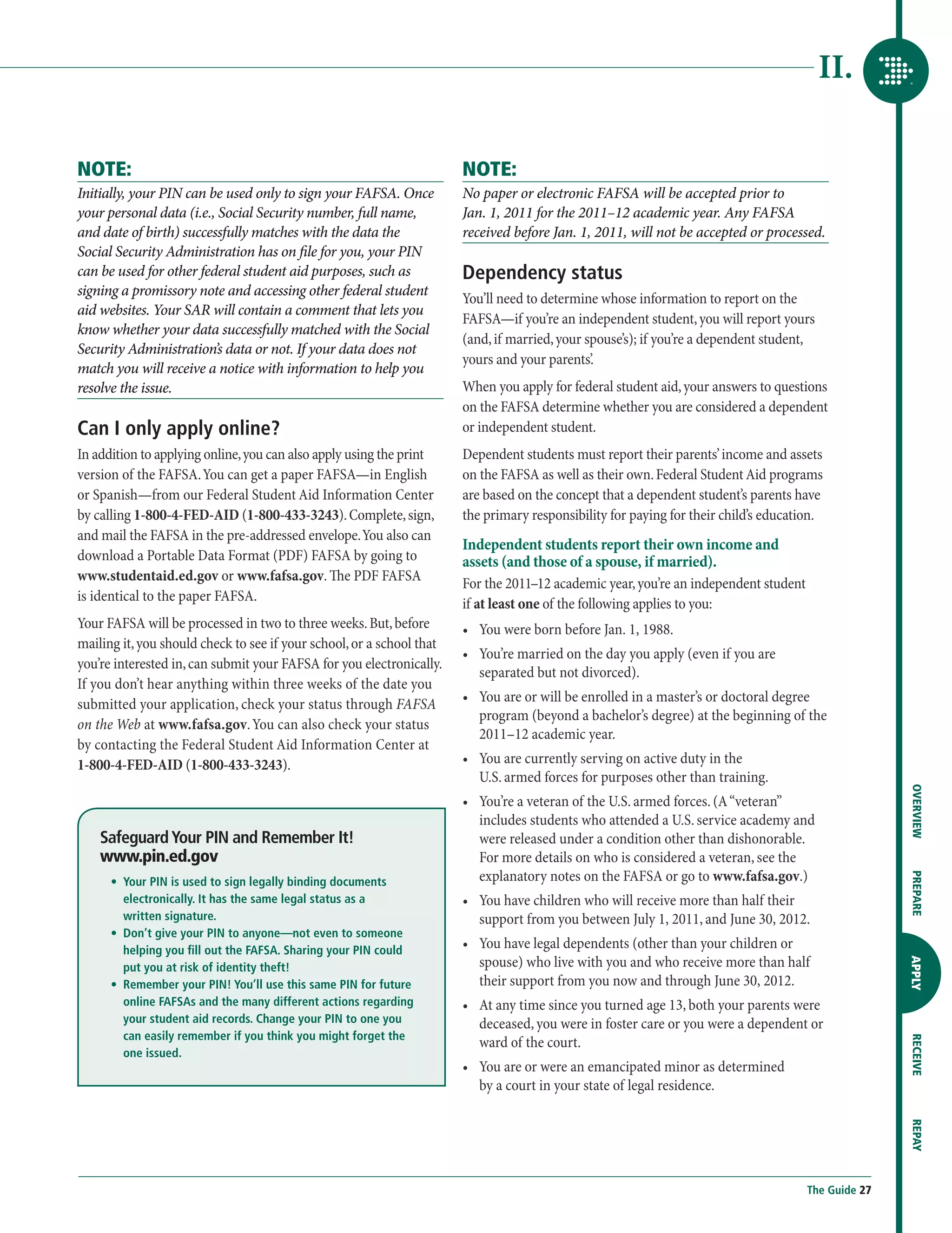 II.

NOTE:                                                                  NOTE:
Initially, your PIN can be used only to sign your FAFSA. Once          No paper or electronic FAFSA will be accepted prior to
your personal data (i.e., Social Security number, full name,           Jan. 1, 2011 for the 2011–12 academic year. Any FAFSA
and date of birth) successfully matches with the data the              received before Jan. 1, 2011, will not be accepted or processed.
Social Security Administration has on file for you, your PIN
can be used for other federal student aid purposes, such as            Dependency status
signing a promissory note and accessing other federal student
                                                                       You’ll need to determine whose information to report on the
aid websites. Your SAR will contain a comment that lets you
                                                                       FAFSA—if you’re an independent student, you will report yours
know whether your data successfully matched with the Social
                                                                       (and, if married, your spouse’s); if you’re a dependent student,
Security Administration’s data or not. If your data does not
                                                                       yours and your parents’.
match you will receive a notice with information to help you
resolve the issue.                                                     When you apply for federal student aid, your answers to questions
                                                                       on the FAFSA determine whether you are considered a dependent
Can I only apply online?                                               or independent student.
In addition to applying online, you can also apply using the print     Dependent students must report their parents’ income and assets
version of the FAFSA. You can get a paper FAFSA—in English             on the FAFSA as well as their own. Federal Student Aid programs
or Spanish—from our Federal Student Aid Information Center             are based on the concept that a dependent student’s parents have
by calling 1-800-4-FED-AID (1-800-433-3243). Complete, sign,           the primary responsibility for paying for their child’s education.
and mail the FAFSA in the pre-addressed envelope. You also can
                                                                       Independent students report their own income and
download a Portable Data Format (PDF) FAFSA by going to                assets (and those of a spouse, if married).
www.studentaid.ed.gov or www.fafsa.gov. The PDF FAFSA                  For the 2011–12 academic year, you’re an independent student
is identical to the paper FAFSA.                                       if at least one of the following applies to you:
Your FAFSA will be processed in two to three weeks. But, before        •	  ou were born before Jan. 1, 1988.
                                                                          Y
mailing it, you should check to see if your school, or a school that
                                                                       •	  ou’re married on the day you apply (even if you are
                                                                          Y
you’re interested in, can submit your FAFSA for you electronically.
                                                                          separated but not divorced).
If you don’t hear anything within three weeks of the date you
submitted your application, check your status through FAFSA            •	  ou are or will be enrolled in a master’s or doctoral degree
                                                                          Y
                                                                          program (beyond a bachelor’s degree) at the beginning of the
on the Web at www.fafsa.gov. You can also check your status
                                                                          2011–12 academic year.
by contacting the Federal Student Aid Information Center at
1-800-4-FED-AID (1-800-433-3243).                                      •	  ou are currently serving on active duty in the
                                                                          Y
                                                                          U.S. armed forces for purposes other than training.




                                                                                                                                                     OVERVIEW
                                                                       •	  ou’re a veteran of the U.S. armed forces. (A “veteran”
                                                                          Y
                                                                          includes students who attended a U.S. service academy and
    Safeguard Your PIN and Remember It!                                   were released under a condition other than dishonorable.
    www.pin.ed.gov                                                        For more details on who is considered a veteran, see the
                                                                          explanatory notes on the FAFSA or go to www.fafsa.gov.)

                                                                                                                                                     PREPARE
    	 •	 
         Your PIN is used to sign legally binding documents
         electronically. It has the same legal status as a             •	  ou have children who will receive more than half their
                                                                          Y
         written signature.                                               support from you between July 1, 2011, and June 30, 2012.
    	 •	 
         Don’t give your PIN to anyone—not even to someone
         helping you fill out the FAFSA. Sharing your PIN could
                                                                       •	  ou have legal dependents (other than your children or
                                                                          Y
                                                                          spouse) who live with you and who receive more than half
                                                                                                                                                     APPLY



         put you at risk of identity theft!
    	 •	 
         Remember your PIN! You’ll use this same PIN for future           their support from you now and through June 30, 2012.
         online FAFSAs and the many different actions regarding        •	  t any time since you turned age 13, both your parents were
                                                                          A
         your student aid records. Change your PIN to one you             deceased, you were in foster care or you were a dependent or
         can easily remember if you think you might forget the
                                                                          ward of the court.
                                                                                                                                                     RECEIVE




         one issued.
                                                                       •	  ou are or were an emancipated minor as determined
                                                                          Y
                                                                          by a court in your state of legal residence.
                                                                                                                                                     REPAY




                                                                                                                                      The Guide 27
 
