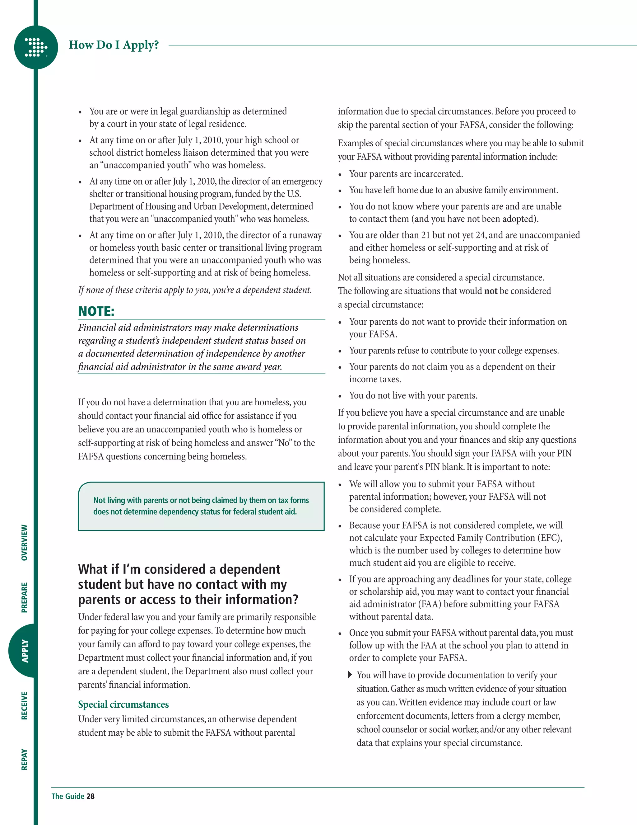 How Do I Apply?




                  •	  ou are or were in legal guardianship as determined
                     Y                                                                     information due to special circumstances. Before you proceed to
                     by a court in your state of legal residence.                          skip the parental section of your FAFSA, consider the following:
                  •	  t any time on or after July 1, 2010, your high school or
                     A                                                                     Examples of special circumstances where you may be able to submit
                     school district homeless liaison determined that you were             your FAFSA without providing parental information include:
                     an “unaccompanied youth” who was homeless.
                                                                                           •	  our parents are incarcerated.
                                                                                              Y
                  •	  t any time on or after July 1, 2010, the director of an emergency
                     A
                     shelter or transitional housing program, funded by the U.S.           •	  ou have left home due to an abusive family environment.
                                                                                              Y
                     Department of Housing and Urban Development, determined               •	  ou do not know where your parents are and are unable
                                                                                              Y
                     that you were an unaccompanied youth who was homeless.                 to contact them (and you have not been adopted).
                  •	  t any time on or after July 1, 2010, the director of a runaway
                     A                                                                     •	  ou are older than 21 but not yet 24, and are unaccompanied
                                                                                              Y
                     or homeless youth basic center or transitional living program            and either homeless or self-supporting and at risk of
                     determined that you were an unaccompanied youth who was                  being homeless.
                     homeless or self-supporting and at risk of being homeless.            Not all situations are considered a special circumstance.
                  If none of these criteria apply to you, you’re a dependent student.      The following are situations that would not be considered
                                                                                           a special circumstance:
                  NOTE:
                                                                                           •	  our parents do not want to provide their information on
                                                                                              Y
                  Financial aid administrators may make determinations
                                                                                              your FAFSA.
                  regarding a student’s independent student status based on
                  a documented determination of independence by another                    •	  our parents refuse to contribute to your college expenses.
                                                                                              Y
                  financial aid administrator in the same award year.                      •	  our parents do not claim you as a dependent on their
                                                                                              Y
                                                                                              income taxes.
                                                                                           •	  ou do not live with your parents.
                                                                                              Y
                  If you do not have a determination that you are homeless, you
                  should contact your financial aid office for assistance if you           I
                                                                                            f you believe you have a special circumstance and are unable
                  believe you are an unaccompanied youth who is homeless or                to provide parental information, you should complete the
                  self-supporting at risk of being homeless and answer “No” to the         information about you and your finances and skip any questions
                  FAFSA questions concerning being homeless.                               about your parents. You should sign your FAFSA with your PIN
                                                                                           and leave your parent's PIN blank. It is important to note:
                                                                                           •	  e will allow you to submit your FAFSA without
                                                                                              W
                      Not living with parents or not being claimed by them on tax forms       parental information; however, your FAFSA will not
                      does not determine dependency status for federal student aid.           be considered complete.
                                                                                           •	  ecause your FAFSA is not considered complete, we will
                                                                                              B
OVERVIEW




                                                                                              not calculate your Expected Family Contribution (EFC),
                                                                                              which is the number used by colleges to determine how
                                                                                              much student aid you are eligible to receive.
                  What if I’m considered a dependent
                                                                                           •	  f you are approaching any deadlines for your state, college
                                                                                              I
                  student but have no contact with my
PREPARE




                                                                                              or scholarship aid, you may want to contact your financial
                  parents or access to their information?                                     aid administrator (FAA) before submitting your FAFSA
                  Under federal law you and your family are primarily responsible             without parental data.
                  for paying for your college expenses. To determine how much              •	  nce you submit your FAFSA without parental data, you must
                                                                                              O
                  your family can afford to pay toward your college expenses, the             follow up with the FAA at the school you plan to attend in
APPLY




                  Department must collect your financial information and, if you              order to complete your FAFSA.
                  are a dependent student, the Department also must collect your             ``  ou will have to provide documentation to verify your
                                                                                                Y
                  parents’ financial information.                                               situation. Gather as much written evidence of your situation
RECEIVE




                  Special circumstances                                                         as you can. Written evidence may include court or law
                  Under very limited circumstances, an otherwise dependent                      enforcement documents, letters from a clergy member,
                  student may be able to submit the FAFSA without parental                      school counselor or social worker, and/or any other relevant
                                                                                                data that explains your special circumstance.
REPAY




           The Guide 28
 