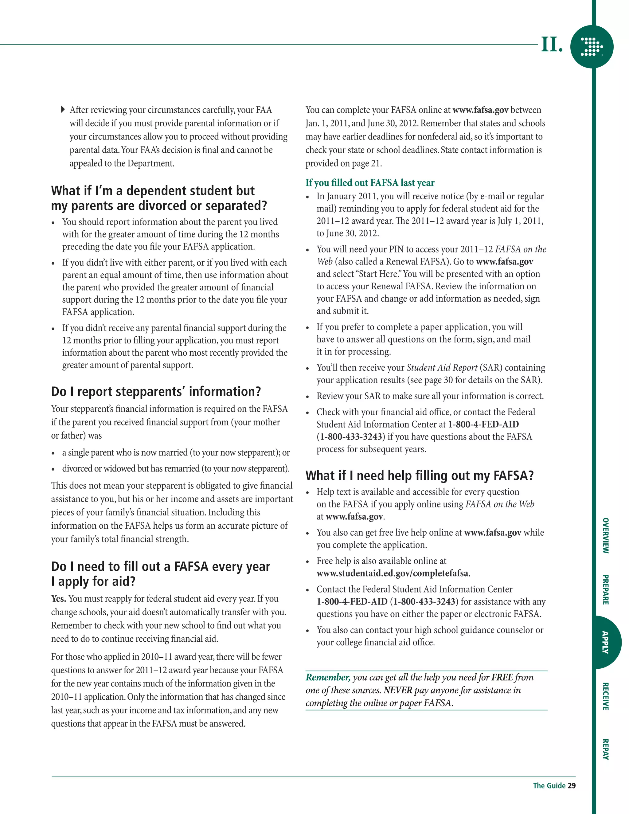 II.

  ``  fter reviewing your circumstances carefully, your FAA
     A                                                                 You can complete your FAFSA online at www.fafsa.gov between
     will decide if you must provide parental information or if        Jan. 1, 2011, and June 30, 2012. Remember that states and schools
     your circumstances allow you to proceed without providing         may have earlier deadlines for nonfederal aid, so it’s important to
     parental data. Your FAA’s decision is final and cannot be         check your state or school deadlines. State contact information is
     appealed to the Department.                                       provided on page 21.
                                                                       If you filled out FAFSA last year
What if I’m a dependent student but                                    •	  n January 2011, you will receive notice (by e-mail or regular
                                                                           I
my parents are divorced or separated?                                      mail) reminding you to apply for federal student aid for the
•	  ou should report information about the parent you lived
   Y                                                                       2011–12 award year. The 2011–12 award year is July 1, 2011,
   with for the greater amount of time during the 12 months                to June 30, 2012.
   preceding the date you file your FAFSA application.                 •	  ou will need your PIN to access your 2011–12 FAFSA on the
                                                                           Y
•	  f you didn’t live with either parent, or if you lived with each
   I                                                                       Web (also called a Renewal FAFSA). Go to www.fafsa.gov
   parent an equal amount of time, then use information about              and select “Start Here.” You will be presented with an option
   the parent who provided the greater amount of financial                 to access your Renewal FAFSA. Review the information on
   support during the 12 months prior to the date you file your            your FAFSA and change or add information as needed, sign
   FAFSA application.                                                      and submit it.
•	  f you didn’t receive any parental financial support during the
   I                                                                   •	  f you prefer to complete a paper application, you will
                                                                           I
   12 months prior to filling your application, you must report            have to answer all questions on the form, sign, and mail
   information about the parent who most recently provided the             it in for processing.
   greater amount of parental support.                                 •	  ou’ll then receive your Student Aid Report (SAR) containing
                                                                           Y
                                                                           your application results (see page 30 for details on the SAR).
Do I report stepparents’ information?                                  •	  eview your SAR to make sure all your information is correct.
                                                                           R
Your stepparent’s financial information is required on the FAFSA       •	  heck with your financial aid office, or contact the Federal
                                                                           C
if the parent you received financial support from (your mother             Student Aid Information Center at 1-800-4-FED-AID
or father) was                                                             (1-800-433-3243) if you have questions about the FAFSA
•	 a single parent who is now married (to your now stepparent); or         process for subsequent years.
•	  ivorced or widowed but has remarried (to your now stepparent).
   d
                                                                       What if I need help filling out my FAFSA?
This does not mean your stepparent is obligated to give financial
                                                                       •	  elp text is available and accessible for every question
                                                                          H
assistance to you, but his or her income and assets are important
                                                                          on the FAFSA if you apply online using FAFSA on the Web
pieces of your family’s financial situation. Including this               at www.fafsa.gov.




                                                                                                                                                     OVERVIEW
information on the FAFSA helps us form an accurate picture of
                                                                       •	  ou also can get free live help online at www.fafsa.gov while
                                                                          Y
your family’s total financial strength.
                                                                          you complete the application.
                                                                       •	  ree help is also available online at
                                                                          F
Do I need to fill out a FAFSA every year                                  www.studentaid.ed.gov/completefafsa.
I apply for aid?
                                                                                                                                                     PREPARE
                                                                       •	  ontact the Federal Student Aid Information Center
                                                                          C
Yes. You must reapply for federal student aid every year. If you          1-800-4-FED-AID (1-800-433-3243) for assistance with any
change schools, your aid doesn’t automatically transfer with you.         questions you have on either the paper or electronic FAFSA.
Remember to check with your new school to find out what you            •	  ou also can contact your high school guidance counselor or
                                                                          Y
                                                                                                                                                     APPLY



need to do to continue receiving financial aid.                           your college financial aid office.
For those who applied in 2010–11 award year, there will be fewer
questions to answer for 2011–12 award year because your FAFSA
                                                                       Remember, you can get all the help you need for FREE from
for the new year contains much of the information given in the
                                                                                                                                                     RECEIVE




                                                                       one of these sources. NEVER pay anyone for assistance in
2010–11 application. Only the information that has changed since
                                                                       completing the online or paper FAFSA.
last year, such as your income and tax information, and any new
questions that appear in the FAFSA must be answered.
                                                                                                                                                     REPAY




                                                                                                                                      The Guide 29
 