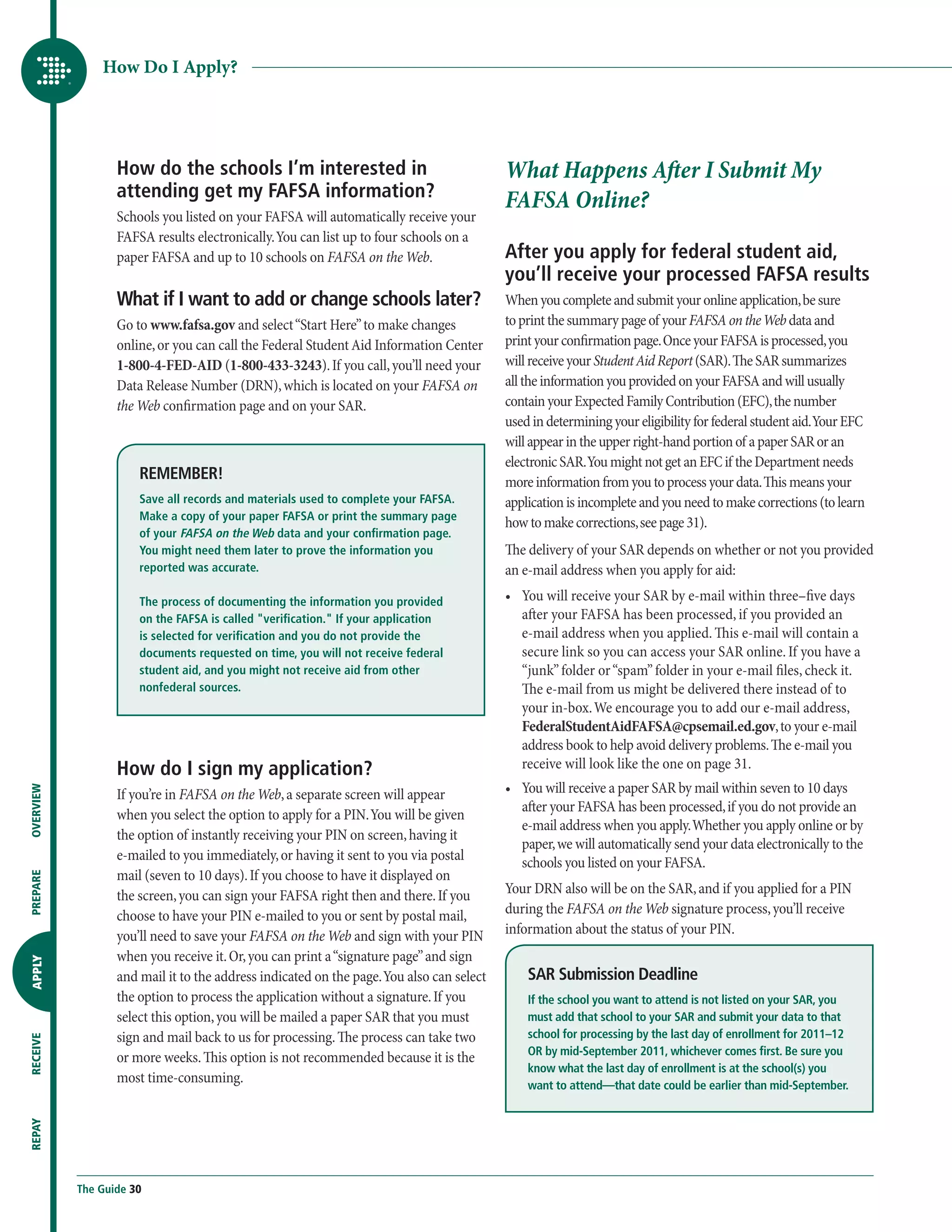 How Do I Apply?




                  How do the schools I’m interested in                                    What Happens After I Submit My
                  attending get my FAFSA information?
                                                                                          FAFSA Online?
                  Schools you listed on your FAFSA will automatically receive your
                  FAFSA results electronically. You can list up to four schools on a
                  paper FAFSA and up to 10 schools on FAFSA on the Web.                   After you apply for federal student aid,
                                                                                          you’ll receive your processed FAFSA results
                  What if I want to add or change schools later?                          When you complete and submit your online application, be sure
                  Go to www.fafsa.gov and select “Start Here” to make changes             to print the summary page of your FAFSA on the Web data and
                  online, or you can call the Federal Student Aid Information Center      print your confirmation page. Once your FAFSA is processed, you
                  1-800-4-FED-AID (1-800-433-3243). If you call, you’ll need your         will receive your Student Aid Report (SAR). The SAR summarizes
                  Data Release Number (DRN), which is located on your FAFSA on            all the information you provided on your FAFSA and will usually
                  the Web confirmation page and on your SAR.                              contain your Expected Family Contribution (EFC), the number
                                                                                          used in determining your eligibility for federal student aid. Your EFC
                                                                                          will appear in the upper right-hand portion of a paper SAR or an
                                                                                          electronic SAR. You might not get an EFC if the Department needs
                      REMEMBER!                                                           more information from you to process your data. This means your
                      Save all records and materials used to complete your FAFSA.         application is incomplete and you need to make corrections (to learn
                      Make a copy of your paper FAFSA or print the summary page
                                                                                          how to make corrections, see page 31).
                      of your FAFSA on the Web data and your confirmation page.
                      You might need them later to prove the information you              The delivery of your SAR depends on whether or not you provided
                      reported was accurate.                                              an e-mail address when you apply for aid:
                      The process of documenting the information you provided             •	  ou will receive your SAR by e-mail within three–five days
                                                                                             Y
                      on the FAFSA is called verification. If your application             after your FAFSA has been processed, if you provided an
                      is selected for verification and you do not provide the                e-mail address when you applied. This e-mail will contain a
                      documents requested on time, you will not receive federal              secure link so you can access your SAR online. If you have a
                      student aid, and you might not receive aid from other                  “junk” folder or “spam” folder in your e-mail files, check it.
                      nonfederal sources.                                                    The e-mail from us might be delivered there instead of to
                                                                                             your in-box. We encourage you to add our e-mail address,
                                                                                             FederalStudentAidFAFSA@cpsemail.ed.gov, to your e-mail
                                                                                             address book to help avoid delivery problems. The e-mail you
                  How do I sign my application?                                              receive will look like the one on page 31.
                                                                                          •	  ou will receive a paper SAR by mail within seven to 10 days
                                                                                             Y
OVERVIEW




                  If you’re in FAFSA on the Web, a separate screen will appear
                                                                                             after your FAFSA has been processed, if you do not provide an
                  when you select the option to apply for a PIN. You will be given
                                                                                             e-mail address when you apply. Whether you apply online or by
                  the option of instantly receiving your PIN on screen, having it
                                                                                             paper, we will automatically send your data electronically to the
                  e-mailed to you immediately, or having it sent to you via postal           schools you listed on your FAFSA.
                  mail (seven to 10 days). If you choose to have it displayed on
PREPARE




                  the screen, you can sign your FAFSA right then and there. If you        Your DRN also will be on the SAR, and if you applied for a PIN
                  choose to have your PIN e-mailed to you or sent by postal mail,         during the FAFSA on the Web signature process, you’ll receive
                  you’ll need to save your FAFSA on the Web and sign with your PIN        information about the status of your PIN.
                  when you receive it. Or, you can print a “signature page” and sign
APPLY




                  and mail it to the address indicated on the page. You also can select       SAR Submission Deadline
                  the option to process the application without a signature. If you           If the school you want to attend is not listed on your SAR, you
                  select this option, you will be mailed a paper SAR that you must            must add that school to your SAR and submit your data to that
                  sign and mail back to us for processing. The process can take two           school for processing by the last day of enrollment for 2011–12
RECEIVE




                                                                                              OR by mid-September 2011, whichever comes first. Be sure you
                  or more weeks. This option is not recommended because it is the
                                                                                              know what the last day of enrollment is at the school(s) you
                  most time-consuming.                                                        want to attend—that date could be earlier than mid-September.
REPAY




           The Guide 30
 
