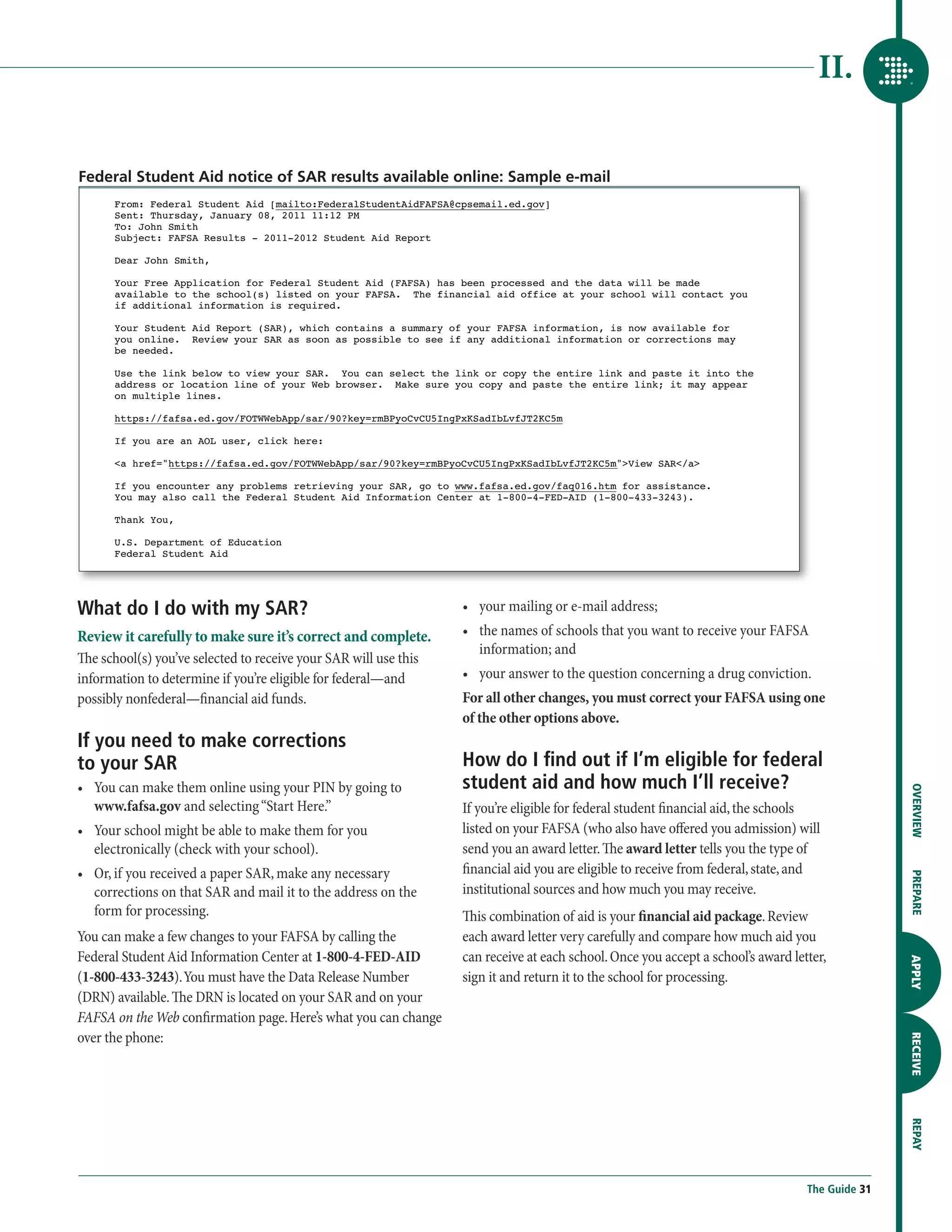 II.


Federal Student Aid notice of SAR results available online: Sample e-mail
      From: Federal Student Aid [mailto:FederalStudentAidFAFSA@cpsemail.ed.gov]
      Sent: Thursday, January 08, 2011 11:12 PM
      To: John Smith
      Subject: FAFSA Results - 2011-2012 Student Aid Report

      Dear John Smith,

      Your Free Application for Federal Student Aid (FAFSA) has been processed and the data will be made
      available to the school(s) listed on your FAFSA. The financial aid office at your school will contact you
      if additional information is required.

      Your Student Aid Report (SAR), which contains a summary of your FAFSA information, is now available for
      you online. Review your SAR as soon as possible to see if any additional information or corrections may
      be needed.

      Use the link below to view your SAR. You can select the link or copy the entire link and paste it into the
      address or location line of your Web browser. Make sure you copy and paste the entire link; it may appear
      on multiple lines.

      https://fafsa.ed.gov/FOTWWebApp/sar/90?key=rmBPyoCvCU5IngPxKSadIbLvfJT2KC5m

      If you are an AOL user, click here:

      a href=https://fafsa.ed.gov/FOTWWebApp/sar/90?key=rmBPyoCvCU5IngPxKSadIbLvfJT2KC5mView SAR/a

      If you encounter any problems retrieving your SAR, go to www.fafsa.ed.gov/faq016.htm for assistance.
      You may also call the Federal Student Aid Information Center at 1-800-4-FED-AID (1-800-433-3243).

      Thank You,

      U.S. Department of Education
      Federal Student Aid




What do I do with my SAR?                                         •	  our mailing or e-mail address;
                                                                     y
Review it carefully to make sure it’s correct and complete.       •	  he names of schools that you want to receive your FAFSA
                                                                     t
                                                                     information; and
The school(s) you’ve selected to receive your SAR will use this
information to determine if you’re eligible for federal—and       •	  our answer to the question concerning a drug conviction.
                                                                     y
possibly nonfederal—financial aid funds.                          For all other changes, you must correct your FAFSA using one
                                                                  of the other options above.
If you need to make corrections
to your SAR                                                       How do I find out if I’m eligible for federal
•	  ou can make them online using your PIN by going to
   Y                                                              student aid and how much I’ll receive?




                                                                                                                                                 OVERVIEW
   www.fafsa.gov and selecting “Start Here.”                      If you’re eligible for federal student financial aid, the schools
•	  our school might be able to make them for you
   Y                                                              listed on your FAFSA (who also have offered you admission) will
   electronically (check with your school).                       send you an award letter. The award letter tells you the type of
•	  r, if you received a paper SAR, make any necessary
   O                                                              financial aid you are eligible to receive from federal, state, and

                                                                                                                                                 PREPARE
   corrections on that SAR and mail it to the address on the      institutional sources and how much you may receive.
   form for processing.                                           This combination of aid is your financial aid package. Review
You can make a few changes to your FAFSA by calling the           each award letter very carefully and compare how much aid you
Federal Student Aid Information Center at 1-800-4-FED-AID         can receive at each school. Once you accept a school’s award letter,
                                                                                                                                                 APPLY




(1-800-433-3243). You must have the Data Release Number           sign it and return it to the school for processing.
(DRN) available. The DRN is located on your SAR and on your
FAFSA on the Web confirmation page. Here’s what you can change
over the phone:
                                                                                                                                                 RECEIVE
                                                                                                                                                 REPAY




                                                                                                                                  The Guide 31
 