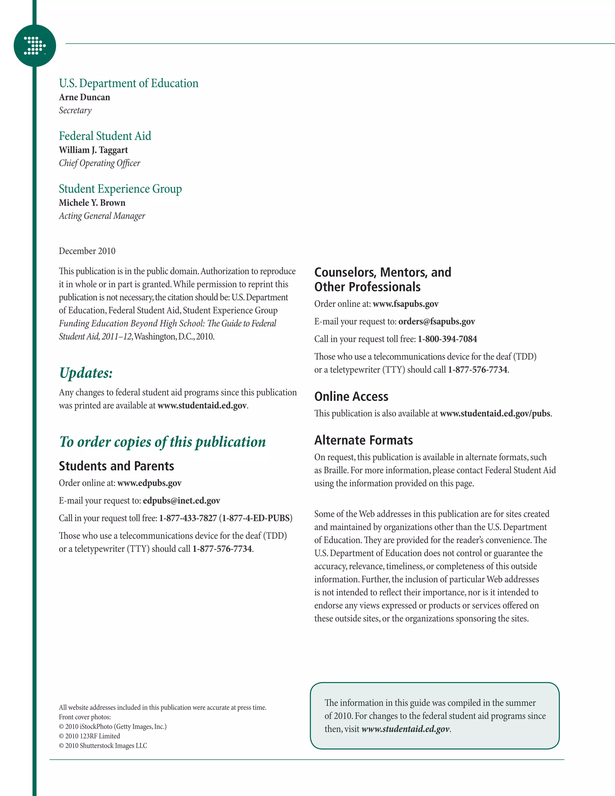 U.S. Department of Education
Arne Duncan
Secretary

Federal Student Aid
William J. Taggart
Chief Operating Officer

Student Experience Group
Michele Y. Brown
Acting General Manager


December 2010

This publication is in the public domain. Authorization to reproduce              Counselors, Mentors, and
it in whole or in part is granted. While permission to reprint this               Other Professionals
publication is not necessary, the citation should be: U.S. Department
                                                                                  Order online at: www.fsapubs.gov
of Education, Federal Student Aid, Student Experience Group
Funding Education Beyond High School: The Guide to Federal                        E-mail your request to: orders@fsapubs.gov
Student Aid, 2011–12, Washington, D.C., 2010.                                     Call in your request toll free: 1-800-394-7084
                                                                                  Those who use a telecommunications device for the deaf (TDD)
Updates:                                                                          or a teletypewriter (TTY) should call 1-877-576-7734.

Any changes to federal student aid programs since this publication
                                                                                  Online Access
was printed are available at www.studentaid.ed.gov.
                                                                                  This publication is also available at www.studentaid.ed.gov/pubs.


To order copies of this publication                                               Alternate Formats
                                                                                  On request, this publication is available in alternate formats, such
Students and Parents                                                              as Braille. For more information, please contact Federal Student Aid
Order online at: www.edpubs.gov                                                   using the information provided on this page.
E-mail your request to: edpubs@inet.ed.gov
Call in your request toll free: 1-877-433-7827 (1-877-4-ED-PUBS)                  Some of the Web addresses in this publication are for sites created
                                                                                  and maintained by organizations other than the U.S. Department
Those who use a telecommunications device for the deaf (TDD)                      of Education. They are provided for the reader’s convenience. The
or a teletypewriter (TTY) should call 1-877-576-7734.                             U.S. Department of Education does not control or guarantee the
                                                                                  accuracy, relevance, timeliness, or completeness of this outside
                                                                                  information. Further, the inclusion of particular Web addresses
                                                                                  is not intended to reflect their importance, nor is it intended to
                                                                                  endorse any views expressed or products or services offered on
                                                                                  these outside sites, or the organizations sponsoring the sites.




All website addresses included in this publication were accurate at press time.
                                                                                    The information in this guide was compiled in the summer
Front cover photos:                                                                 of 2010. For changes to the federal student aid programs since
© 2010 iStockPhoto (Getty Images, Inc.)                                             then, visit www.studentaid.ed.gov.
© 2010 123RF Limited
© 2010 Shutterstock Images LLC
 