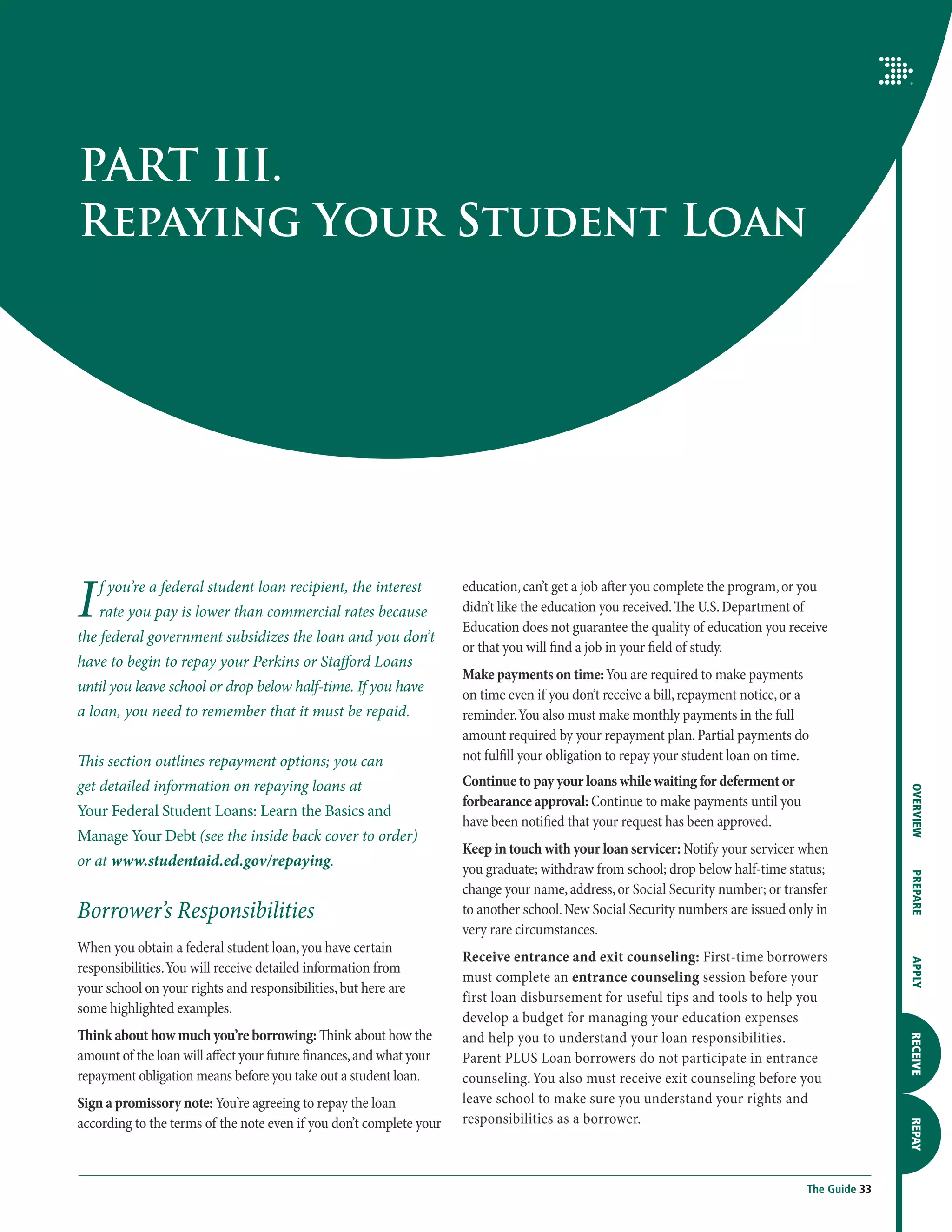 PART III.
Repaying Your Student Loan




I   f you’re a federal student loan recipient, the interest
    rate you pay is lower than commercial rates because
the federal government subsidizes the loan and you don’t
                                                                     education, can’t get a job after you complete the program, or you
                                                                     didn’t like the education you received. The U.S. Department of
                                                                     Education does not guarantee the quality of education you receive
                                                                     or that you will find a job in your field of study.
have to begin to repay your Perkins or Stafford Loans
                                                                     Make payments on time: You are required to make payments
until you leave school or drop below half-time. If you have          on time even if you don’t receive a bill, repayment notice, or a
a loan, you need to remember that it must be repaid.                 reminder. You also must make monthly payments in the full
                                                                     amount required by your repayment plan. Partial payments do
This section outlines repayment options; you can                     not fulfill your obligation to repay your student loan on time.
get detailed information on repaying loans at                        Continue to pay your loans while waiting for deferment or




                                                                                                                                                   OVERVIEW
                                                                     forbearance approval: Continue to make payments until you
Your Federal Student Loans: Learn the Basics and
                                                                     have been notified that your request has been approved.
Manage Your Debt (see the inside back cover to order)
                                                                     Keep in touch with your loan servicer: Notify your servicer when
or at www.studentaid.ed.gov/repaying.                                you graduate; withdraw from school; drop below half-time status;

                                                                                                                                                   PREPARE
                                                                     change your name, address, or Social Security number; or transfer
Borrower’s Responsibilities                                          to another school. New Social Security numbers are issued only in
                                                                     very rare circumstances.
When you obtain a federal student loan, you have certain
                                                                     Receive entrance and exit counseling: First-time borrowers
                                                                                                                                                   APPLY




responsibilities. You will receive detailed information from
                                                                     must complete an entrance counseling session before your
your school on your rights and responsibilities, but here are
                                                                     first loan disbursement for useful tips and tools to help you
some highlighted examples.
                                                                     develop a budget for managing your education expenses
Think about how much you’re borrowing: Think about how the           and help you to understand your loan responsibilities.
                                                                                                                                                   RECEIVE




amount of the loan will affect your future finances, and what your   Parent PLUS Loan borrowers do not participate in entrance
repayment obligation means before you take out a student loan.       counseling. You also must receive exit counseling before you
Sign a promissory note: You’re agreeing to repay the loan            leave school to make sure you understand your rights and
according to the terms of the note even if you don’t complete your   responsibilities as a borrower.
                                                                                                                                                   REPAY




                                                                                                                                    The Guide 33
 