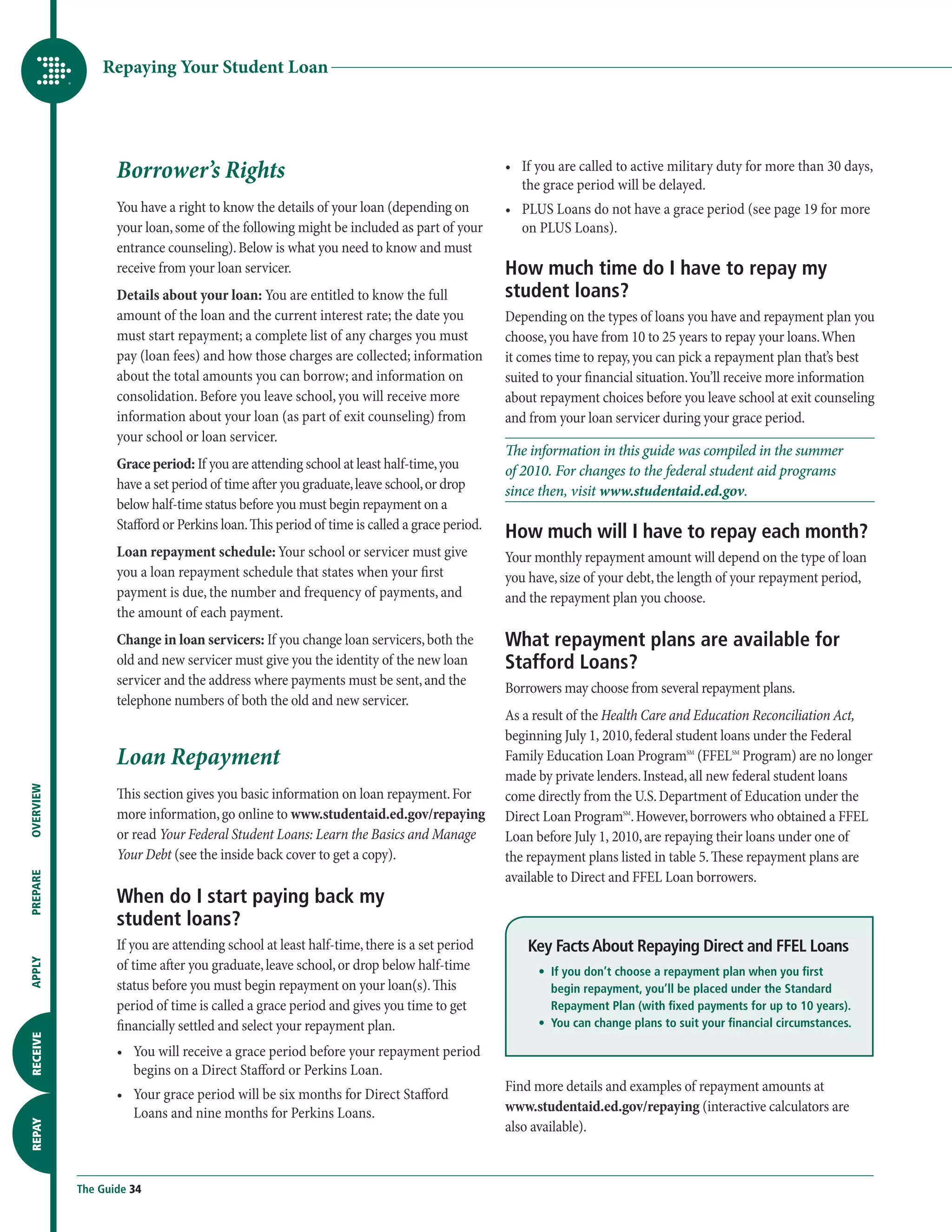 Repaying Your Student Loan




                  Borrower’s Rights                                                         •	  f you are called to active military duty for more than 30 days,
                                                                                               I
                                                                                               the grace period will be delayed.
                  You have a right to know the details of your loan (depending on           •	  LUS Loans do not have a grace period (see page 19 for more
                                                                                               P
                  your loan, some of the following might be included as part of your           on PLUS Loans).
                  entrance counseling). Below is what you need to know and must
                  receive from your loan servicer.                                          How much time do I have to repay my
                  Details about your loan: You are entitled to know the full                student loans?
                  amount of the loan and the current interest rate; the date you            Depending on the types of loans you have and repayment plan you
                  must start repayment; a complete list of any charges you must             choose, you have from 10 to 25 years to repay your loans. When
                  pay (loan fees) and how those charges are collected; information          it comes time to repay, you can pick a repayment plan that’s best
                  about the total amounts you can borrow; and information on                suited to your financial situation. You’ll receive more information
                  consolidation. Before you leave school, you will receive more             about repayment choices before you leave school at exit counseling
                  information about your loan (as part of exit counseling) from             and from your loan servicer during your grace period.
                  your school or loan servicer.
                                                                                            The information in this guide was compiled in the summer
                  Grace period: If you are attending school at least half-time, you         of 2010. For changes to the federal student aid programs
                  have a set period of time after you graduate, leave school, or drop       since then, visit www.studentaid.ed.gov.
                  below half-time status before you must begin repayment on a
                  Stafford or Perkins loan. This period of time is called a grace period.
                                                                                            How much will I have to repay each month?
                  Loan repayment schedule: Your school or servicer must give                Your monthly repayment amount will depend on the type of loan
                  you a loan repayment schedule that states when your first                 you have, size of your debt, the length of your repayment period,
                  payment is due, the number and frequency of payments, and                 and the repayment plan you choose.
                  the amount of each payment.
                  Change in loan servicers: If you change loan servicers, both the          What repayment plans are available for
                  old and new servicer must give you the identity of the new loan           Stafford Loans?
                  servicer and the address where payments must be sent, and the
                                                                                            Borrowers may choose from several repayment plans.
                  telephone numbers of both the old and new servicer.
                                                                                            As a result of the Health Care and Education Reconciliation Act,
                                                                                            beginning July 1, 2010, federal student loans under the Federal
                  Loan Repayment                                                            Family Education Loan ProgramSM (FFELSM Program) are no longer
                                                                                            made by private lenders. Instead, all new federal student loans
OVERVIEW




                  This section gives you basic information on loan repayment. For           come directly from the U.S. Department of Education under the
                  more information, go online to www.studentaid.ed.gov/repaying             Direct Loan ProgramSM. However, borrowers who obtained a FFEL
                  or read Your Federal Student Loans: Learn the Basics and Manage           Loan before July 1, 2010, are repaying their loans under one of
                  Your Debt (see the inside back cover to get a copy).                      the repayment plans listed in table 5. These repayment plans are
                                                                                            available to Direct and FFEL Loan borrowers.
PREPARE




                  When do I start paying back my
                  student loans?
                  If you are attending school at least half-time, there is a set period         Key Facts About Repaying Direct and FFEL Loans
                  of time after you graduate, leave school, or drop below half-time
APPLY




                                                                                                	 •	  you don’t choose a repayment plan when you first
                                                                                                     If
                  status before you must begin repayment on your loan(s). This                       begin repayment, you’ll be placed under the Standard
                  period of time is called a grace period and gives you time to get                  Repayment Plan (with fixed payments for up to 10 years).
                  financially settled and select your repayment plan.                           	 •	 
                                                                                                     You can change plans to suit your financial circumstances.
RECEIVE




                  •	  ou will receive a grace period before your repayment period
                     Y
                     begins on a Direct Stafford or Perkins Loan.
                                                                                            Find more details and examples of repayment amounts at
                  •	  our grace period will be six months for Direct Stafford
                     Y
                     Loans and nine months for Perkins Loans.                               www.studentaid.ed.gov/repaying (interactive calculators are
                                                                                            also available).
REPAY




           The Guide 34
 