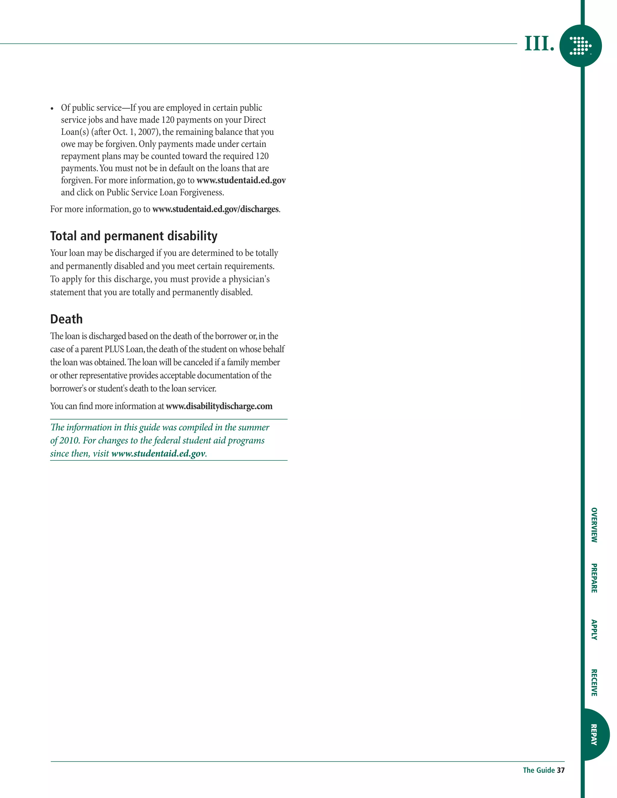III.

•	  f public service—If you are employed in certain public
   O
   service jobs and have made 120 payments on your Direct
   Loan(s) (after Oct. 1, 2007), the remaining balance that you
   owe may be forgiven. Only payments made under certain
   repayment plans may be counted toward the required 120
   payments. You must not be in default on the loans that are
   forgiven. For more information, go to www.studentaid.ed.gov
   and click on Public Service Loan Forgiveness.
For more information, go to www.studentaid.ed.gov/discharges.

Total and permanent disability
Your loan may be discharged if you are determined to be totally
and permanently disabled and you meet certain requirements.
To apply for this discharge, you must provide a physician's
statement that you are totally and permanently disabled.

Death
The loan is discharged based on the death of the borrower or, in the
case of a parent PLUS Loan, the death of the student on whose behalf
the loan was obtained. The loan will be canceled if a family member
or other representative provides acceptable documentation of the
borrower's or student's death to the loan servicer.
You can find more information at www.disabilitydischarge.com

The information in this guide was compiled in the summer
of 2010. For changes to the federal student aid programs
since then, visit www.studentaid.ed.gov.




                                                                                      OVERVIEW
                                                                                      PREPARE
                                                                                      APPLY
                                                                                      RECEIVE
                                                                                      REPAY




                                                                       The Guide 37
 